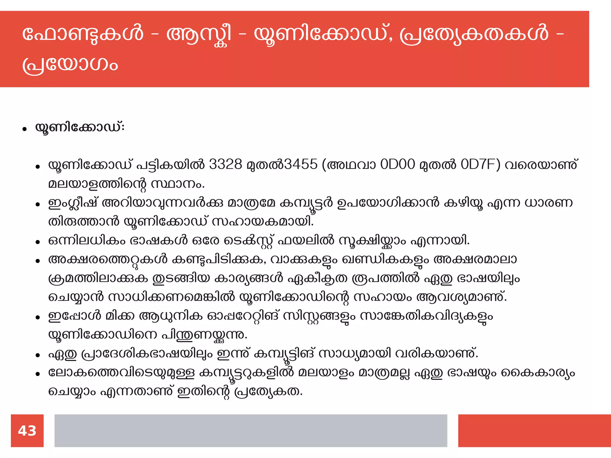 43
ഫോണ്ടുകള്‍ - ആസ്കീ - യൂണിക്കോഡ്, പ്രത്യേകതകള്‍ -
പ്രയോഗം
● യൂണിക്കോഡ്:
● യൂണിക്കോഡ് പട്ടികയില്‍ 3328 മുതല്‍3455 (അഥവാ 0D00 മുതല്‍ 0D7F) വരെയാണു്
മലയാളത്തിന്റെ സ്ഥാനം.
● ഇംഗ്ലീഷ് അറിയാവുന്നവര്‍ക്കു മാത്രമേ കമ്പ്യൂട്ടര്‍ ഉപയോഗിക്കാന്‍ കഴിയൂ എന്ന ധാരണ
തിരുത്താന്‍ യൂണിക്കോഡ് സഹായകമായി.
● ഒന്നിലധികം ഭാഷകള്‍ ഒരേ ടെക്‍സ്റ്റ് ഫയലില്‍ സൂക്ഷിയ്ക്കാം എന്നായി.
● അക്ഷരത്തെറ്റുകള്‍ കണ്ടുപിടിക്കുക, വാക്കുകളും ഖണ്ഡികകളും അക്ഷരമാലാ
ക്രമത്തിലാക്കുക തുടങ്ങിയ കാര്യങ്ങള്‍ ഏകീകൃത രൂപത്തില്‍ ഏതു ഭാഷയിലും
ചെയ്യാന്‍ സാധിക്കണമെങ്കില്‍ യൂണിക്കോഡിന്റെ സഹായം ആവശ്യമാണു്.
● ഇപ്പോള്‍ മിക്ക ആധുനിക ഓപ്പറേറ്റിങ് സിസ്റ്റങ്ങളും സാങ്കേതികവിദ്യകളും
യൂണിക്കോഡിനെ പിന്തുണയ്ക്കുന്നു.
● ഏതു പ്രാദേശികഭാഷയിലും ഇന്നു് കമ്പ്യൂട്ടിങ് സാധ്യമായി വരികയാണു്.
● ലോകത്തെവിടെയുമുള്ള കമ്പ്യൂട്ടറുകളില്‍ മലയാളം മാത്രമല്ല ഏതു ഭാഷയും കൈകാര്യം
ചെയ്യാം എന്നതാണു് ഇതിന്റെ പ്രത്യേകത.
 