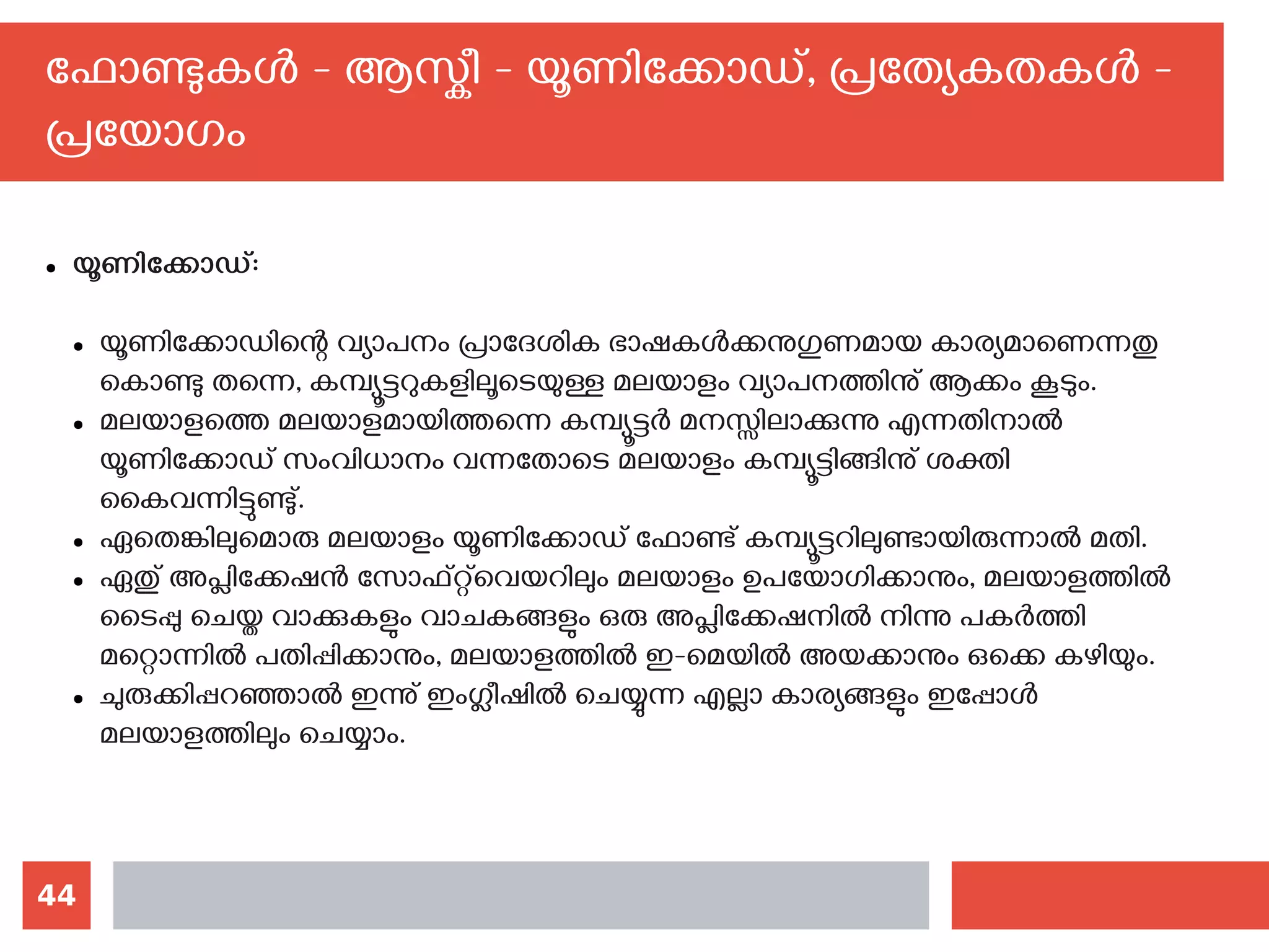 44
ഫോണ്ടുകള്‍ - ആസ്കീ - യൂണിക്കോഡ്, പ്രത്യേകതകള്‍ -
പ്രയോഗം
● യൂണിക്കോഡ്:
● യൂണിക്കോഡിന്റെ വ്യാപനം പ്രാദേശിക ഭാഷകള്‍ക്കനുഗുണമായ കാര്യമാണെന്നതു
കൊണ്ടു തന്നെ, കമ്പ്യൂട്ടറുകളിലൂടെയുള്ള മലയാളം വ്യാപനത്തിനു് ആക്കം കൂടും.
● മലയാളത്തെ മലയാളമായിത്തന്നെ കമ്പ്യൂട്ടര്‍ മനസ്സിലാക്കുന്നു എന്നതിനാല്‍
യൂണിക്കോഡ് സംവിധാനം വന്നതോടെ മലയാളം കമ്പ്യൂട്ടിങ്ങിനു് ശക്തി
കൈവന്നിട്ടുണ്ടു്.
● ഏതെങ്കിലുമൊരു മലയാളം യൂണിക്കോഡ് ഫോണ്ട് കമ്പ്യൂട്ടറിലുണ്ടായിരുന്നാല്‍ മതി.
● ഏതു് അപ്ലിക്കേഷന്‍ സോഫ്റ്റ്‌വെയറിലും മലയാളം ഉപയോഗിക്കാനും, മലയാളത്തില്‍
ടൈപ്പു ചെയ്ത വാക്കുകളും വാചകങ്ങളും ഒരു അപ്ലിക്കേഷനില്‍ നിന്നു പകര്‍ത്തി
മറ്റൊന്നില്‍ പതിപ്പിക്കാനും, മലയാളത്തില്‍ ഇ-മെയില്‍ അയക്കാനും ഒക്കെ കഴിയും.
● ചുരുക്കിപ്പറഞ്ഞാല്‍ ഇന്നു് ഇംഗ്ലീഷില്‍ ചെയ്യുന്ന എല്ലാ കാര്യങ്ങളും ഇപ്പോള്‍
മലയാളത്തിലും ചെയ്യാം.
 