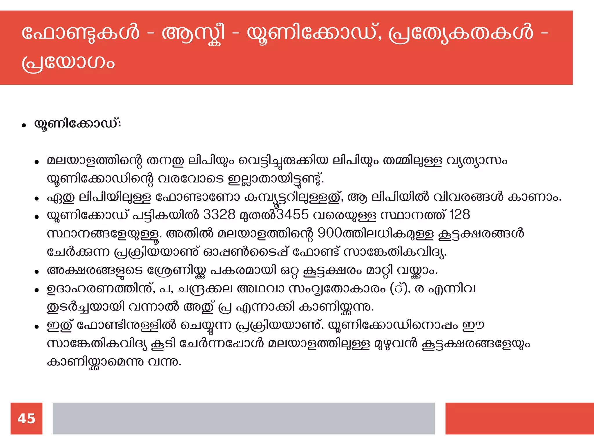 45
ഫോണ്ടുകള്‍ - ആസ്കീ - യൂണിക്കോഡ്, പ്രത്യേകതകള്‍ -
പ്രയോഗം
● യൂണിക്കോഡ്:
● മലയാളത്തിന്റെ തനതു ലിപിയും വെട്ടിച്ചുരുക്കിയ ലിപിയും തമ്മിലുള്ള വ്യത്യാസം
യൂണിക്കോഡിന്റെ വരവോടെ ഇല്ലാതായിട്ടുണ്ടു്.
● ഏതു ലിപിയിലുള്ള ഫോണ്ടാണോ കമ്പ്യൂട്ടറിലുള്ളതു്, ആ ലിപിയില്‍ വിവരങ്ങള്‍ കാണാം.
● യൂണിക്കോഡ് പട്ടികയില്‍ 3328 മുതല്‍3455 വരെയുള്ള സ്ഥാനത്ത് 128
സ്ഥാനങ്ങളേയുള്ളൂ. അതില്‍ മലയാളത്തിന്റെ 900ത്തിലധികമുള്ള കൂട്ടക്ഷരങ്ങള്‍
ചേര്‍ക്കുന്ന പ്രക്രിയയാണു് ഓപ്പണ്‍ടൈപ്പ് ഫോണ്ട് സാങ്കേതികവിദ്യ.
● അക്ഷരങ്ങളുടെ ശ്രേണിയ്ക്കു പകരമായി ഒറ്റ കൂട്ടക്ഷരം മാറ്റി വയ്ക്കാം.
● ഉദാഹരണത്തിനു്, പ, ചന്ദ്രക്കല അഥവാ സംവൃതോകാരം (്), ര എന്നിവ
തുടര്‍ച്ചയായി വന്നാല്‍ അതു് പ്ര എന്നാക്കി കാണിയ്ക്കുന്നു.
● ഇതു് ഫോണ്ടിനുള്ളില്‍ ചെയ്യുന്ന പ്രക്രിയയാണു്. യൂണിക്കോഡിനൊപ്പം ഈ
സാങ്കേതികവിദ്യ കൂടി ചേര്‍ന്നപ്പോള്‍ മലയാളത്തിലുള്ള മുഴുവന്‍ കൂട്ടക്ഷരങ്ങളേയും
കാണിയ്ക്കാമെന്നു വന്നു.
 