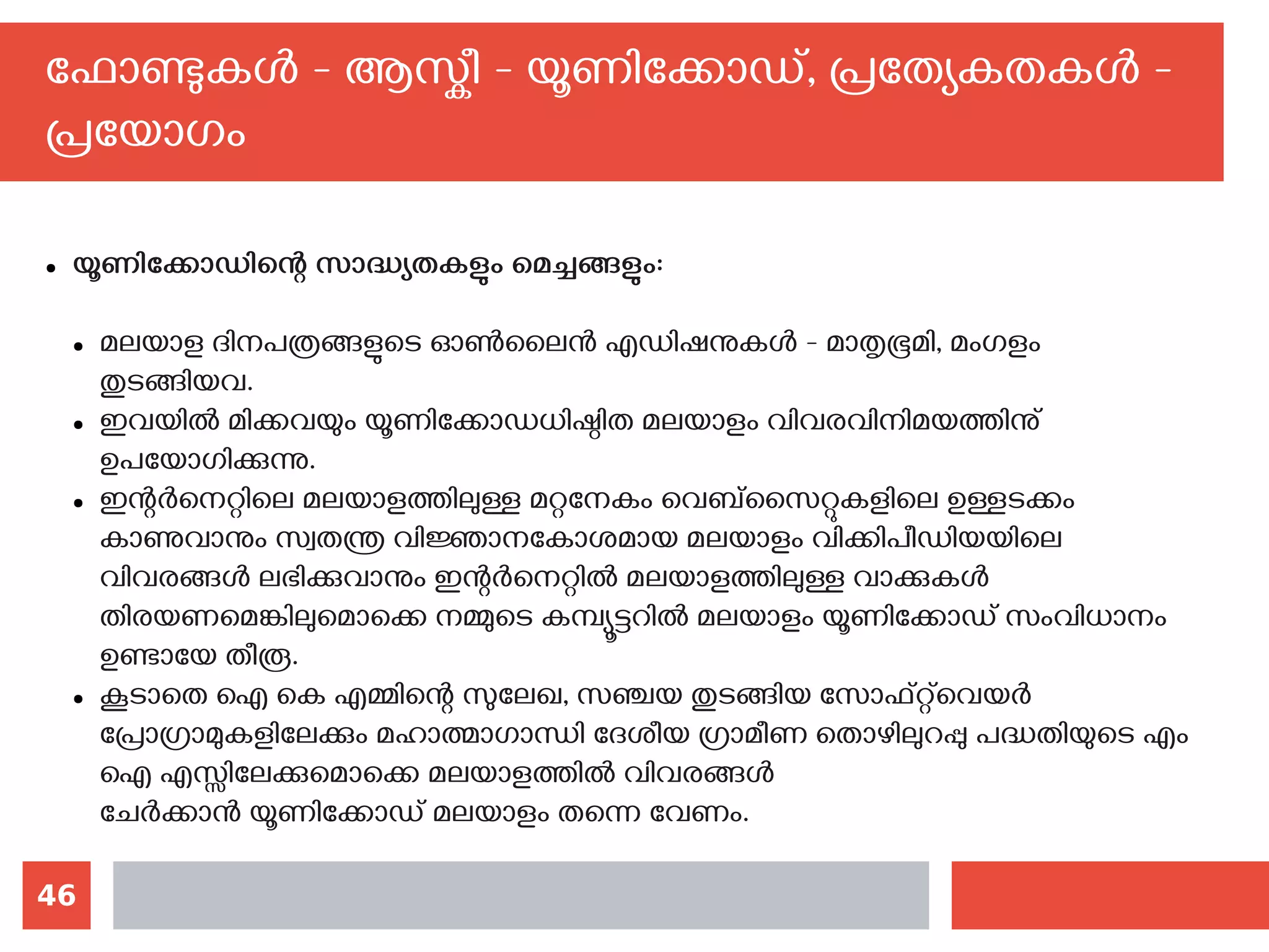 46
ഫോണ്ടുകള്‍ - ആസ്കീ - യൂണിക്കോഡ്, പ്രത്യേകതകള്‍ -
പ്രയോഗം
● യൂണിക്കോഡിന്റെ സാദ്ധ്യതകളും മെച്ചങ്ങളും:
● മലയാള ദിനപത്രങ്ങളുടെ ഓണ്‍ലൈന്‍ എഡിഷനുകള്‍ - മാതൃഭൂമി, മംഗളം
തുടങ്ങിയവ.
● ഇവയില്‍ മിക്കവയും യൂണിക്കോഡധിഷ്ഠിത മലയാളം വിവരവിനിമയത്തിനു്
ഉപയോഗിക്കുന്നു.
● ഇന്റര്‍നെറ്റിലെ മലയാളത്തിലുള്ള മറ്റനേകം വെബ്സൈറ്റുകളിലെ ഉള്ളടക്കം
കാണുവാനും സ്വതന്ത്ര വിജ്ഞാനകോശമായ മലയാളം വിക്കിപീഡിയയിലെ
വിവരങ്ങള്‍ ലഭിക്കുവാനും ഇന്റര്‍നെറ്റില്‍ മലയാളത്തിലുള്ള വാക്കുകള്‍
തിരയണമെങ്കിലുമൊക്കെ നമ്മുടെ കമ്പ്യൂട്ടറില്‍ മലയാളം യൂണിക്കോഡ് സംവിധാനം
ഉണ്ടായേ തീരൂ.
● കൂടാതെ ഐ കെ എമ്മിന്റെ സുലേഖ, സഞ്ചയ തുടങ്ങിയ സോഫ്റ്റ്‌വെയര്‍
പ്രോഗ്രാമുകളിലേക്കും മഹാത്മാഗാന്ധി ദേശീയ ഗ്രാമീണ തൊഴിലുറപ്പു പദ്ധതിയുടെ എം
ഐ എസ്സിലേക്കുമൊക്കെ മലയാളത്തില്‍ വിവരങ്ങള്‍
ചേര്‍ക്കാന്‍ യൂണിക്കോഡ് മലയാളം തന്നെ വേണം.
 