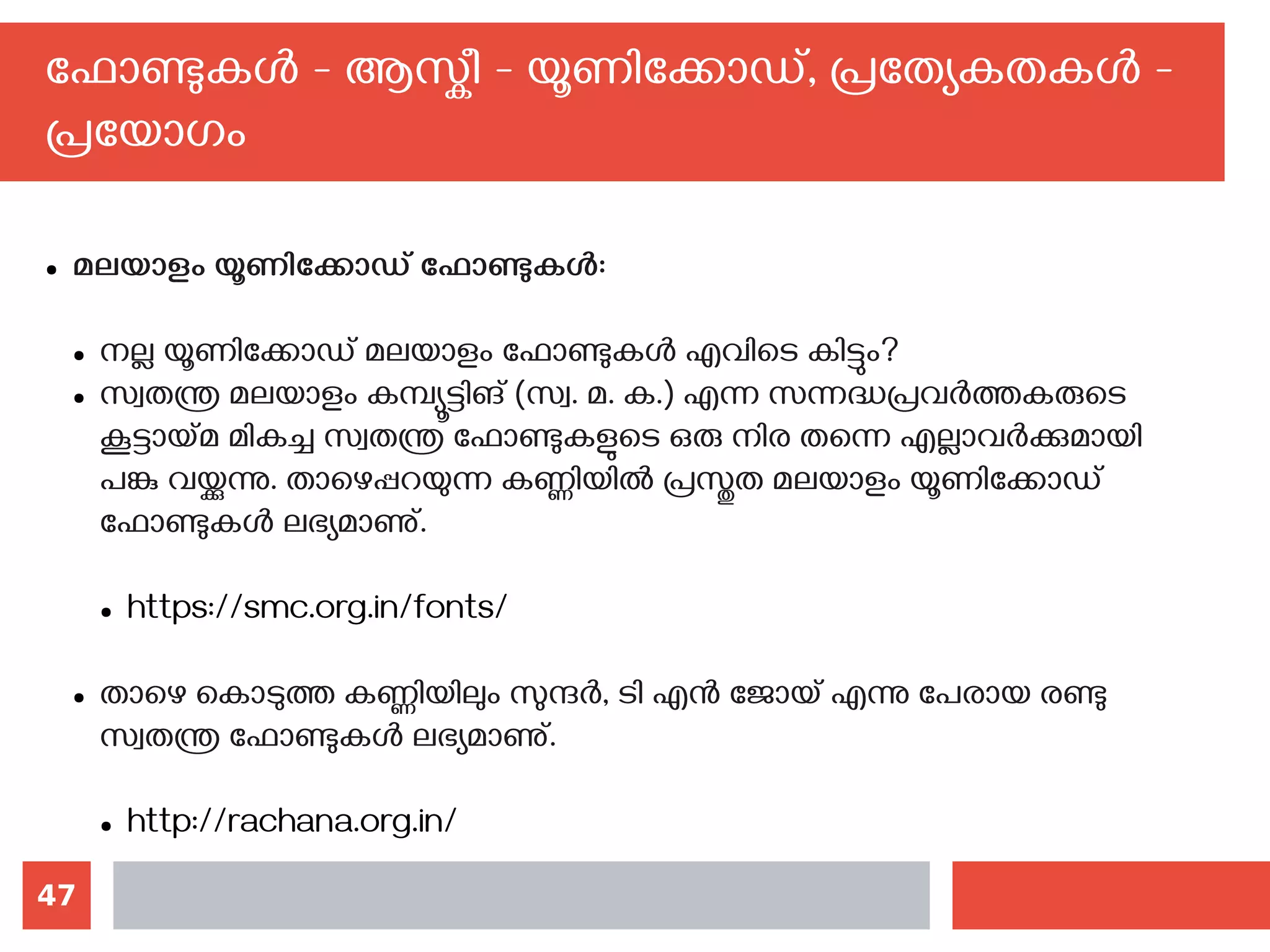 47
ഫോണ്ടുകള്‍ - ആസ്കീ - യൂണിക്കോഡ്, പ്രത്യേകതകള്‍ -
പ്രയോഗം
● മലയാളം യൂണിക്കോഡ് ഫോണ്ടുകള്‍:
● നല്ല യൂണിക്കോഡ് മലയാളം ഫോണ്ടുകള്‍ എവിടെ കിട്ടും?
● സ്വതന്ത്ര മലയാളം കമ്പ്യൂട്ടിങ് (സ്വ. മ. ക.) എന്ന സന്നദ്ധപ്രവര്‍ത്തകരുടെ
കൂട്ടായ്മ മികച്ച സ്വതന്ത്ര ഫോണ്ടുകളുടെ ഒരു നിര തന്നെ എല്ലാവര്‍ക്കുമായി
പങ്കു വയ്ക്കുന്നു. താഴെപ്പറയുന്ന കണ്ണിയില്‍ പ്രസ്തുത മലയാളം യൂണിക്കോഡ്
ഫോണ്ടുകള്‍ ലഭ്യമാണു്.
● https://smc.org.in/fonts/
● താഴെ കൊടുത്ത കണ്ണിയിലും സുന്ദര്‍, ടി എന്‍ ജോയ് എന്നു പേരായ രണ്ടു
സ്വതന്ത്ര ഫോണ്ടുകള്‍ ലഭ്യമാണു്.
● http://rachana.org.in/
 