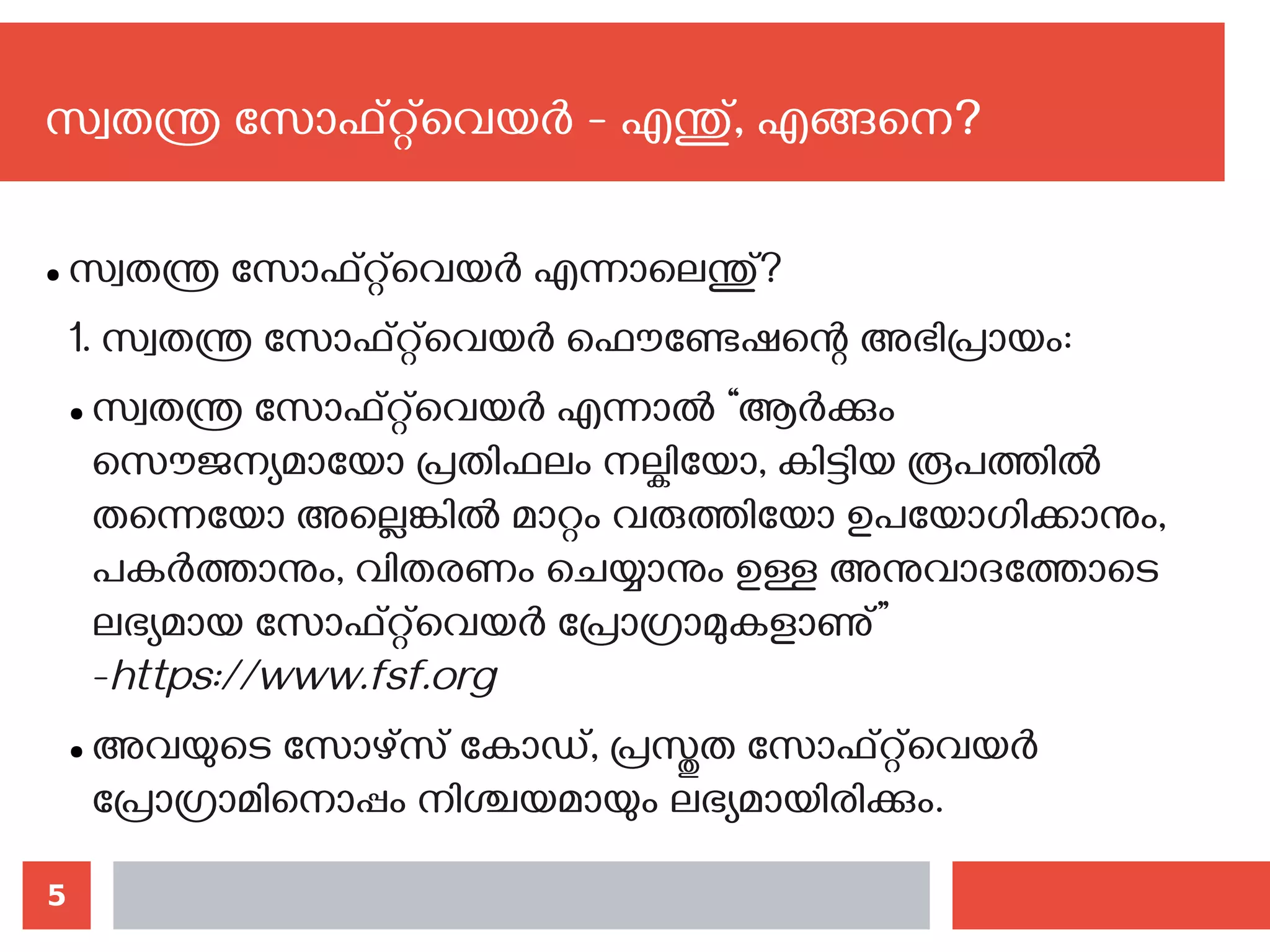 5
സ്വതന്ത്ര സോഫ്റ്റ്‌വെയര്‍ - എന്തു്, എങ്ങനെ?‍
● സ്വതന്ത്ര സോഫ്റ്റ്‌വെയര്‍‍എന്നാലെന്തു്?
1. സ്വതന്ത്ര സോഫ്റ്റ്‌വെയര്‍ ഫൌണ്ടേഷന്റെ അഭിപ്രായം:
● സ്വതന്ത്ര സോഫ്റ്റ്‌വെയര്‍ എന്നാല്‍ “ആര്‍ക്കും
സൌജന്യമായോ പ്രതിഫലം നല്കിയോ, കിട്ടിയ രൂപത്തില്‍‍
തന്നെയോ അല്ലെങ്കില്‍ മാറ്റം വരുത്തിയോ ഉപയോഗിക്കാനും,
പകര്‍ത്താനും, വിതരണം ചെയ്യാനും ഉള്ള അനുവാദത്തോടെ
ലഭ്യമായ സോഫ്റ്റ്‌വെയര്‍ പ്രോഗ്രാമുകളാണു്”
-https://www.fsf.org
● അവയുടെ സോഴ്സ് കോഡ്, പ്രസ്തുത സോഫ്റ്റ്‌വെയര്‍
പ്രോഗ്രാമിനൊപ്പം നിശ്ചയമായും ലഭ്യമായിരിക്കും.
 