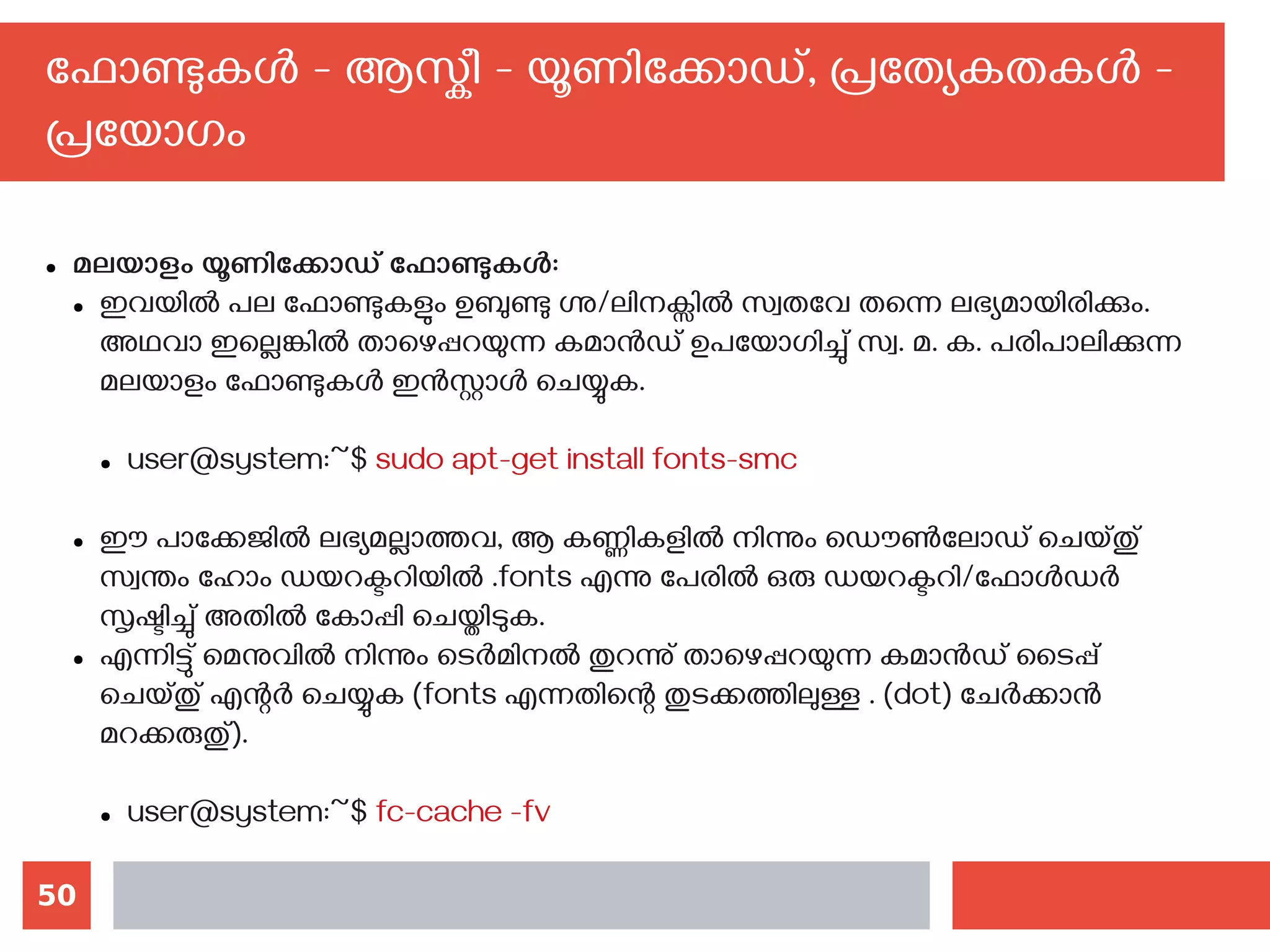 50
ഫോണ്ടുകള്‍ - ആസ്കീ - യൂണിക്കോഡ്, പ്രത്യേകതകള്‍ -
പ്രയോഗം
● മലയാളം യൂണിക്കോഡ് ഫോണ്ടുകള്‍:
● ഇവയില്‍ പല ഫോണ്ടുകളും ഉബുണ്ടു ഗ്നു/ലിനക്സില്‍ സ്വതവേ തന്നെ ലഭ്യമായിരിക്കും.
അഥവാ ഇല്ലെങ്കില്‍ താഴെപ്പറയുന്ന കമാന്‍ഡ് ഉപയോഗിച്ചു് സ്വ. മ. ക. പരിപാലിക്കുന്ന
മലയാളം ഫോണ്ടുകള്‍ ഇന്‍സ്റ്റാള്‍ ചെയ്യുക.
● user@system:~$ sudo apt-get install fonts-smc
● ഈ പാക്കേജില്‍ ലഭ്യമല്ലാത്തവ, ആ കണ്ണികളില്‍ നിന്നും ഡൌണ്‍ലോഡ് ചെയ്തു്
സ്വന്തം ഹോം ഡയറക്ടറിയില്‍ .fonts എന്നു പേരില്‍ ഒരു ഡയറക്ടറി/ഫോള്‍ഡര്‍
സൃഷ്ടിച്ചു് അതില്‍ കോപ്പി ചെയ്തിടുക.
● എന്നിട്ടു് മെനുവില്‍ നിന്നും ടെര്‍മിനല്‍ തുറന്നു് താഴെപ്പറയുന്ന കമാന്‍ഡ് ടൈപ്പ്
ചെയ്തു് എന്റര്‍ ചെയ്യുക (fonts എന്നതിന്റെ തുടക്കത്തിലുള്ള . (dot) ചേര്‍ക്കാന്‍
മറക്കരുതു്).
● user@system:~$ fc-cache -fv
 