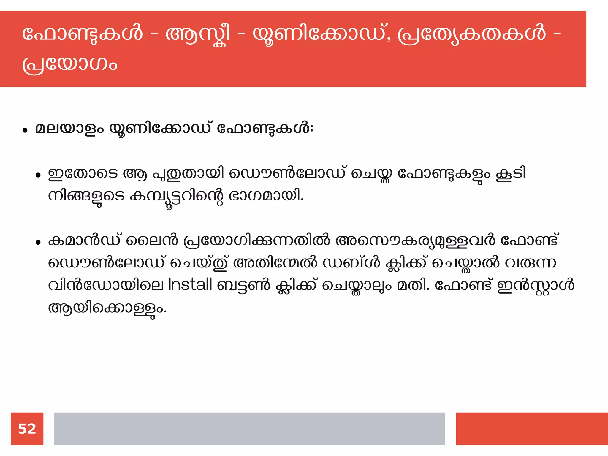 52
ഫോണ്ടുകള്‍ - ആസ്കീ - യൂണിക്കോഡ്, പ്രത്യേകതകള്‍ -
പ്രയോഗം
● മലയാളം യൂണിക്കോഡ് ഫോണ്ടുകള്‍:
● ഇതോടെ ആ പുതുതായി ഡൌണ്‍ലോഡ് ചെയ്ത ഫോണ്ടുകളും കൂടി
നിങ്ങളുടെ കമ്പ്യൂട്ടറിന്റെ ഭാഗമായി.
● കമാന്‍ഡ് ലൈന്‍ പ്രയോഗിക്കുന്നതില്‍ അസൌകര്യമുള്ളവര്‍ ഫോണ്ട്
ഡൌണ്‍ലോഡ് ചെയ്തു് അതിന്മേല്‍ ഡബ്ള്‍ ക്ലിക്ക് ചെയ്താല്‍ വരുന്ന
വിന്‍ഡോയിലെ‍Install ബട്ടണ്‍ ക്ലിക്ക് ചെയ്താലും മതി. ഫോണ്ട് ഇന്‍സ്റ്റാള്‍
ആയിക്കൊള്ളും.
 