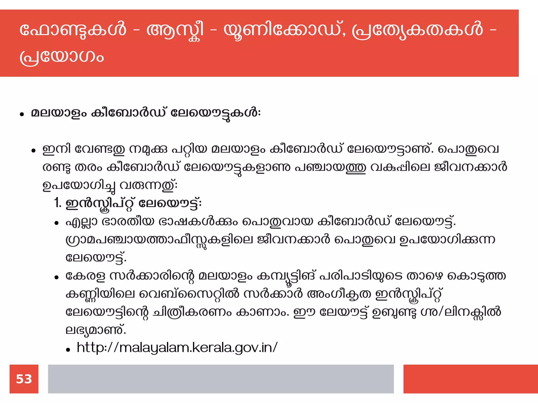 53
ഫോണ്ടുകള്‍ - ആസ്കീ - യൂണിക്കോഡ്, പ്രത്യേകതകള്‍ -
പ്രയോഗം
● മലയാളം കീബോര്‍ഡ് ലേയൌട്ടുകള്‍‍:
● ഇനി വേണ്ടതു നമുക്കു പറ്റിയ മലയാളം കീബോര്‍ഡ് ലേയൌട്ടാണു്. പൊതുവെ
രണ്ടു തരം കീബോര്‍ഡ് ലേയൌട്ടുകളാണു പഞ്ചായത്തു വകുപ്പിലെ ജീവനക്കാര്‍
ഉപയോഗിച്ചു വരുന്നതു്:
1. ഇന്‍സ്ക്രിപ്റ്റ് ലേയൌട്ട്:
● എല്ലാ ഭാരതീയ ഭാഷകള്‍ക്കും പൊതുവായ കീബോര്‍ഡ് ലേയൌട്ട്.
ഗ്രാമപഞ്ചായത്താഫീസ്സുകളിലെ ജീവനക്കാര്‍ പൊതുവെ ഉപയോഗിക്കുന്ന
ലേയൌട്ട്.
● കേരള സര്‍ക്കാരിന്റെ മലയാളം കമ്പ്യൂട്ടിങ് പരിപാടിയുടെ താഴെ കൊടുത്ത
കണ്ണിയിലെ വെബ്‌സൈറ്റില്‍ സര്‍ക്കാര്‍ അംഗീകൃത ഇന്‍സ്ക്രിപ്റ്റ്
ലേയൌട്ടിന്റെ ചിത്രീകരണം കാണാം. ഈ ലേയൗട്ട് ഉബുണ്ടു ഗ്നു/ലിനക്സില്‍
ലഭ്യമാണു്.
● http://malayalam.kerala.gov.in/
 
