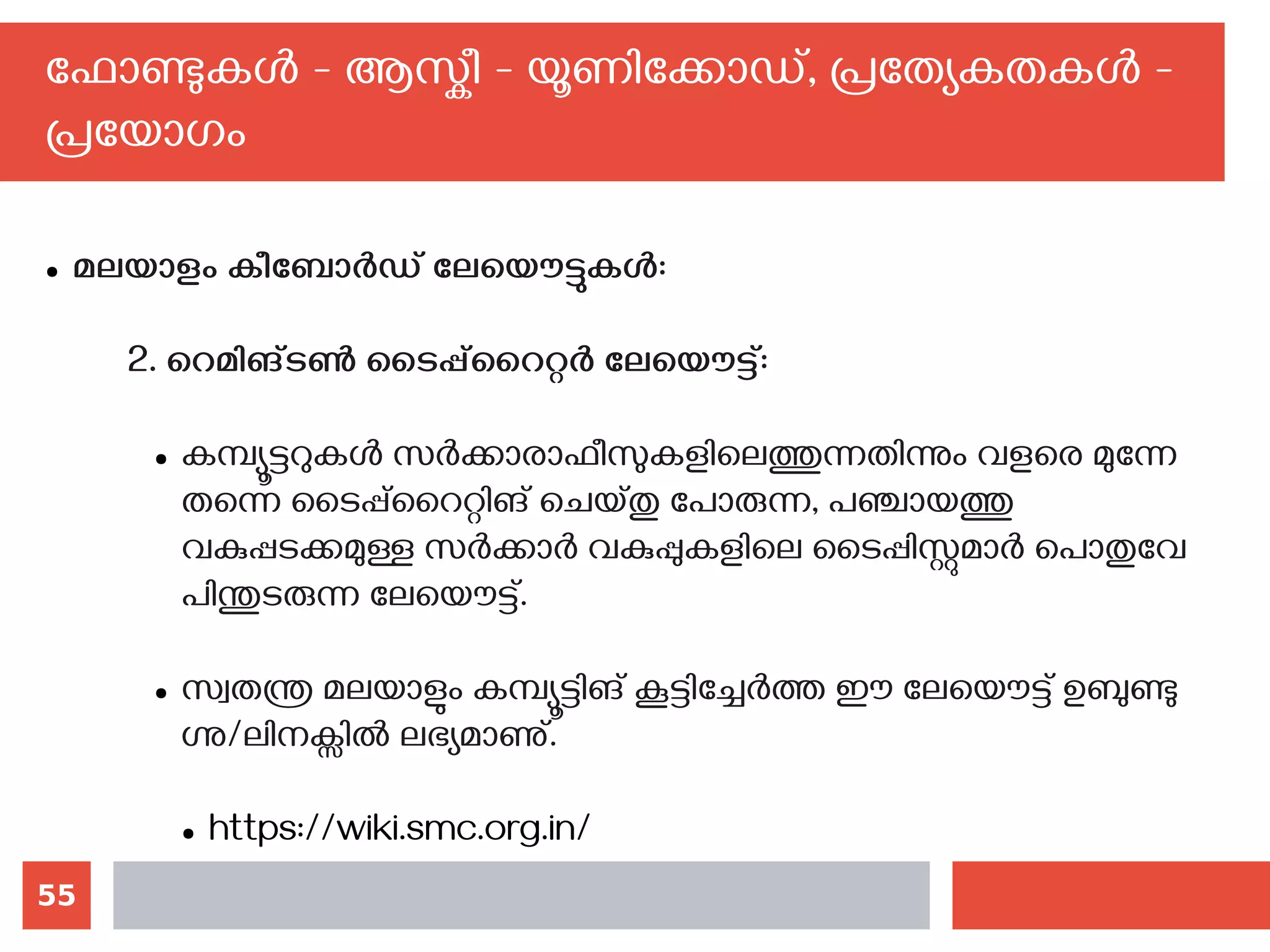 55
ഫോണ്ടുകള്‍ - ആസ്കീ - യൂണിക്കോഡ്, പ്രത്യേകതകള്‍ -
പ്രയോഗം
● മലയാളം കീബോര്‍ഡ് ലേയൌട്ടുകള്‍‍:
2. റെമിങ്ടണ്‍ ടൈപ്പ്‌റൈറ്റര്‍ ലേയൌട്ട്:
● കമ്പ്യൂട്ടറുകള്‍ സര്‍ക്കാരാഫീസുകളിലെത്തുന്നതിന്നും വളരെ മുന്നേ
തന്നെ ടൈപ്പ്റൈറ്റിങ് ചെയ്തു പോരുന്ന, പഞ്ചായത്തു
വകുപ്പടക്കമുള്ള സര്‍ക്കാര്‍ വകുപ്പുകളിലെ ടൈപ്പിസ്റ്റുമാര്‍ പൊതുവേ
പിന്തുടരുന്ന ലേയൌട്ട്.
● സ്വതന്ത്ര മലയാളും കമ്പ്യൂട്ടിങ് കൂട്ടിച്ചേര്‍ത്ത ഈ ലേയൌട്ട് ഉബുണ്ടു
ഗ്നു/ലിനക്സില്‍ ലഭ്യമാണു്.
● https://wiki.smc.org.in/
 