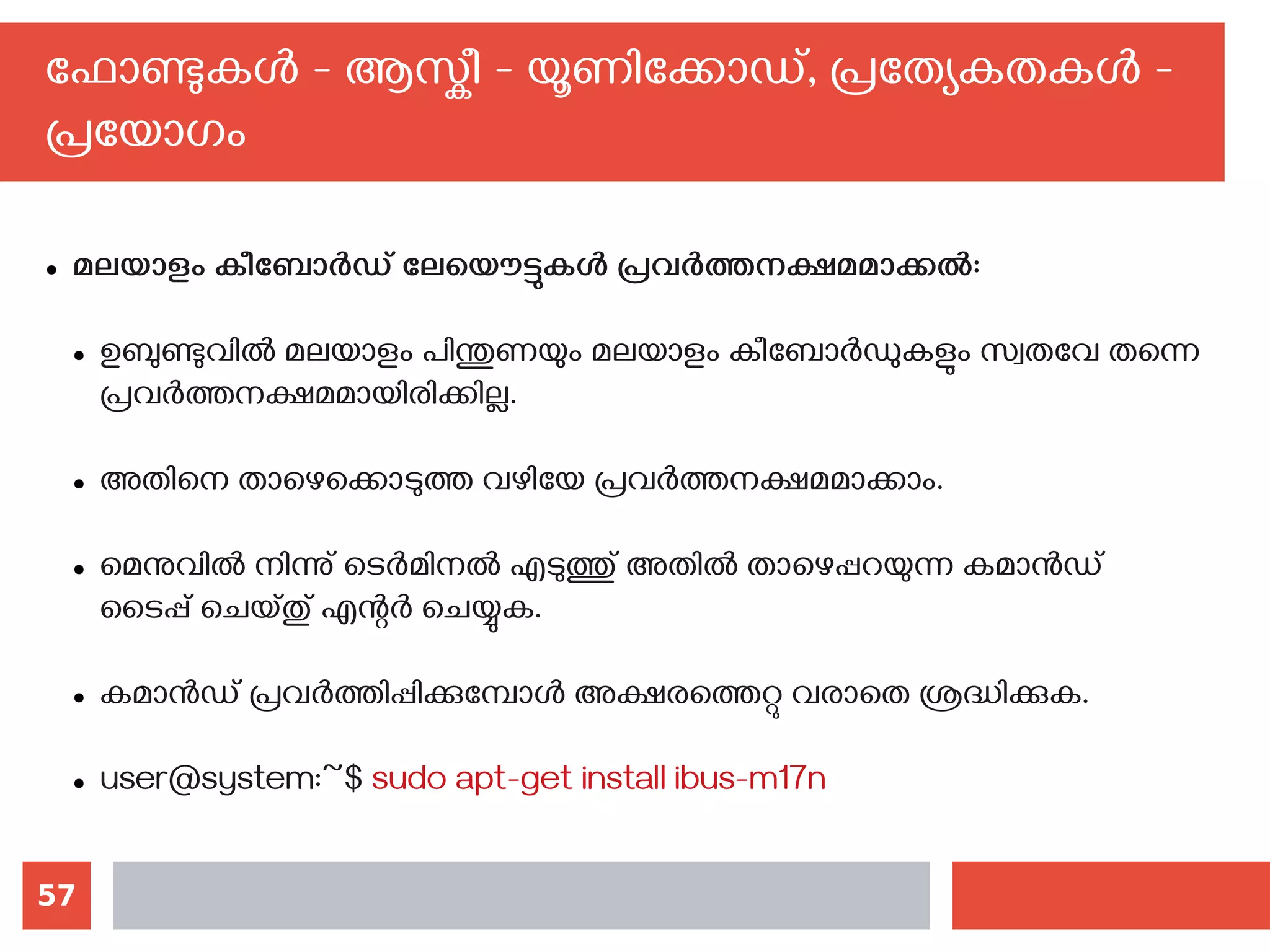 57
ഫോണ്ടുകള്‍ - ആസ്കീ - യൂണിക്കോഡ്, പ്രത്യേകതകള്‍ -
പ്രയോഗം
● മലയാളം കീബോര്‍ഡ് ലേയൌട്ടുകള്‍ പ്രവര്‍ത്തനക്ഷമമാക്കല്‍:
● ഉബുണ്ടുവില്‍ മലയാളം പിന്തുണയും മലയാളം കീബോര്‍ഡുകളും സ്വതവേ തന്നെ
പ്രവര്‍ത്തനക്ഷമമായിരിക്കില്ല.
● അതിനെ താഴെക്കൊടുത്ത വഴിയേ പ്രവര്‍ത്തനക്ഷമമാക്കാം.
● മെനുവില്‍ നിന്നു് ടെര്‍മിനല്‍ എടുത്തു് അതില്‍ താഴെപ്പറയുന്ന കമാന്‍ഡ്
ടൈപ്പ് ചെയ്തു് എന്റര്‍ ചെയ്യുക.
● കമാന്‍ഡ് പ്രവര്‍ത്തിപ്പിക്കുമ്പോള്‍ അക്ഷരത്തെറ്റു വരാതെ ശ്രദ്ധിക്കുക.
● user@system:~$ sudo apt-get install ibus-m17n
 