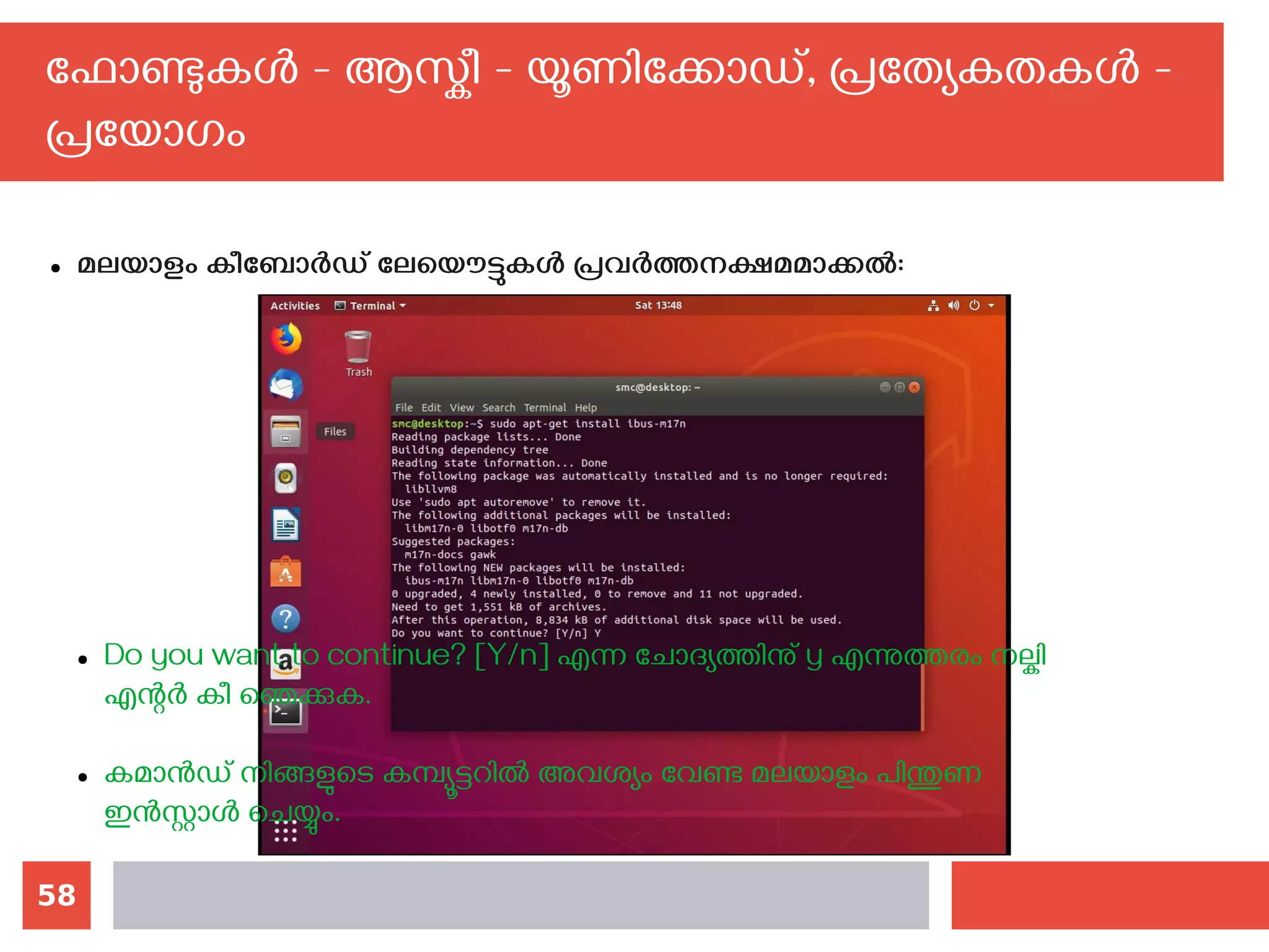 58
ഫോണ്ടുകള്‍ - ആസ്കീ - യൂണിക്കോഡ്, പ്രത്യേകതകള്‍ -
പ്രയോഗം
● മലയാളം കീബോര്‍ഡ് ലേയൌട്ടുകള്‍ പ്രവര്‍ത്തനക്ഷമമാക്കല്‍:
● Do you want to continue? [Y/n] എന്ന ചോദ്യത്തിനു് y എന്നുത്തരം നല്കി
എന്റര്‍ കീ ഞെക്കുക.
● കമാന്‍ഡ് നിങ്ങളുടെ കമ്പ്യൂട്ടറില്‍ അവശ്യം വേണ്ട മലയാളം പിന്തുണ
ഇന്‍സ്റ്റാള്‍ ചെയ്യും.
 
