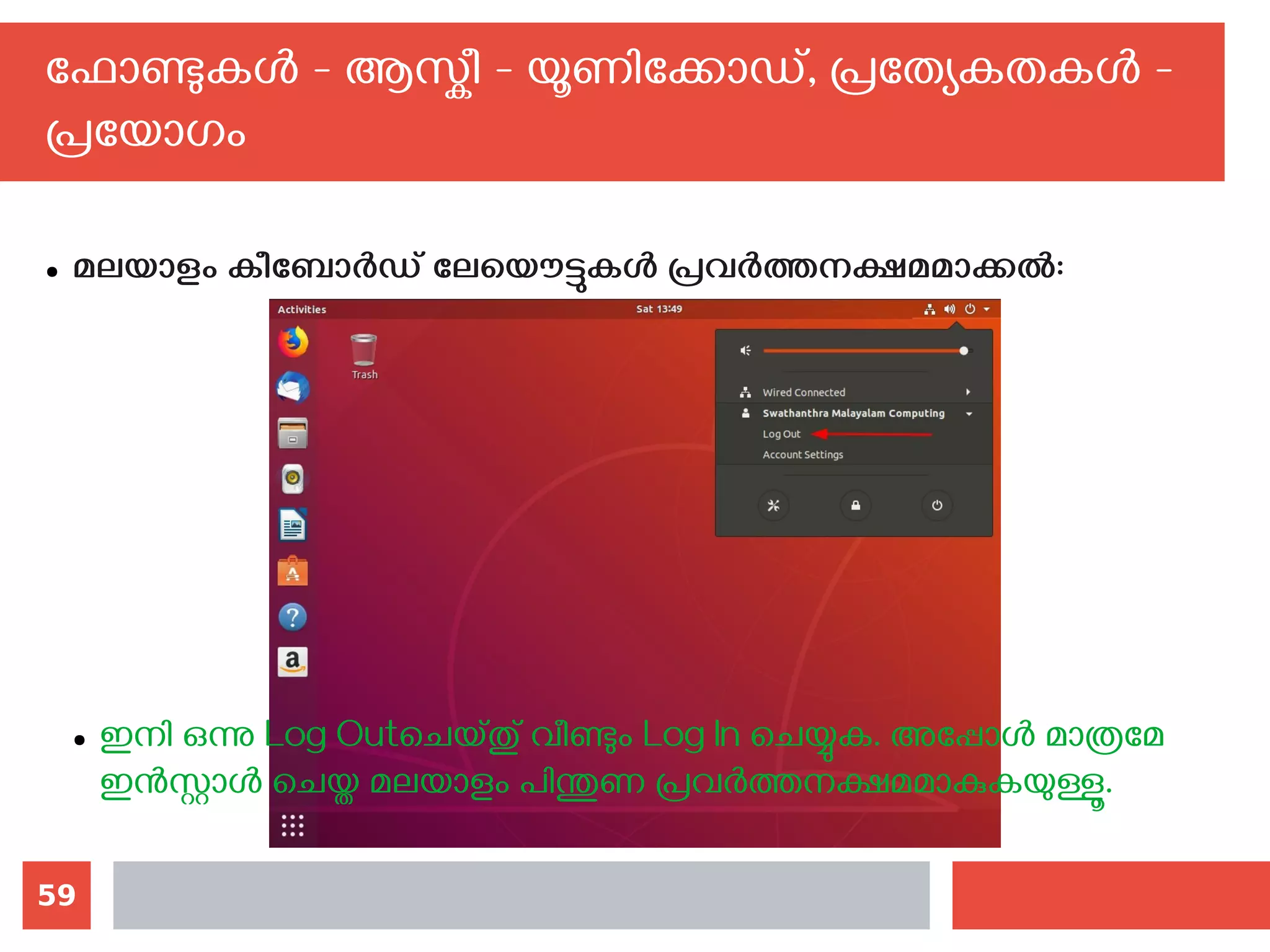 59
ഫോണ്ടുകള്‍ - ആസ്കീ - യൂണിക്കോഡ്, പ്രത്യേകതകള്‍ -
പ്രയോഗം
● മലയാളം കീബോര്‍ഡ് ലേയൌട്ടുകള്‍ പ്രവര്‍ത്തനക്ഷമമാക്കല്‍:
● ഇനി ഒന്നു Log Outചെയ്തു് വീണ്ടും Log In ചെയ്യുക. അപ്പോള്‍ മാത്രമേ
ഇന്‍സ്റ്റാള്‍ ചെയ്ത മലയാളം പിന്തുണ പ്രവര്‍ത്തനക്ഷമമാകുകയുള്ളൂ.
 