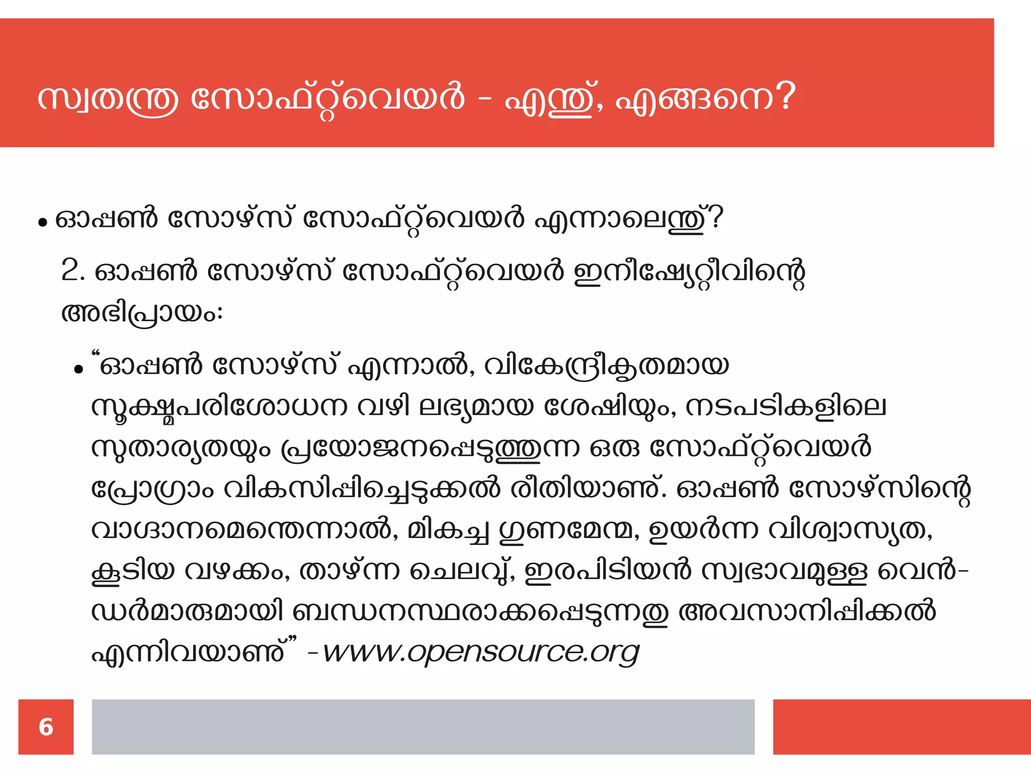 6
സ്വതന്ത്ര സോഫ്റ്റ്‌വെയര്‍ - എന്തു്, എങ്ങനെ?‍
● ഓപ്പണ്‍ സോഴ്സ് സോഫ്റ്റ്‌വെയര്‍ എന്നാലെന്തു്?
2. ഓപ്പണ്‍ സോഴ്സ് സോഫ്റ്റ്‌വെയര്‍ ഇനീഷ്യേറ്റീവിന്റെ
അഭിപ്രായം:
● “ഓപ്പണ്‍ സോഴ്സ് എന്നാല്‍, വികേന്ദ്രീകൃതമായ
സൂക്ഷ്മപരിശോധന വഴി ലഭ്യമായ ശേഷിയും, നടപടികളിലെ
സുതാര്യതയും പ്രയോജനപ്പെടുത്തുന്ന ഒരു സോഫ്റ്റ്‌വെയര്‍
പ്രോഗ്രാം വികസിപ്പിച്ചെടുക്കല്‍ രീതിയാണു്. ഓപ്പണ്‍ സോഴ്സിന്റെ
വാഗ്ദാനമെന്തെന്നാല്‍, മികച്ച ഗുണമേന്മ, ഉയര്‍ന്ന വിശ്വാസ്യത,
കൂടിയ വഴക്കം, താഴ്ന്ന ചെലവു്, ഇരപിടിയന്‍ സ്വഭാവമുള്ള വെന്‍-
ഡര്‍മാരുമായി ബന്ധനസ്ഥരാക്കപ്പെടുന്നതു അവസാനിപ്പിക്കല്‍
എന്നിവയാണു്” -www.opensource.org
 
