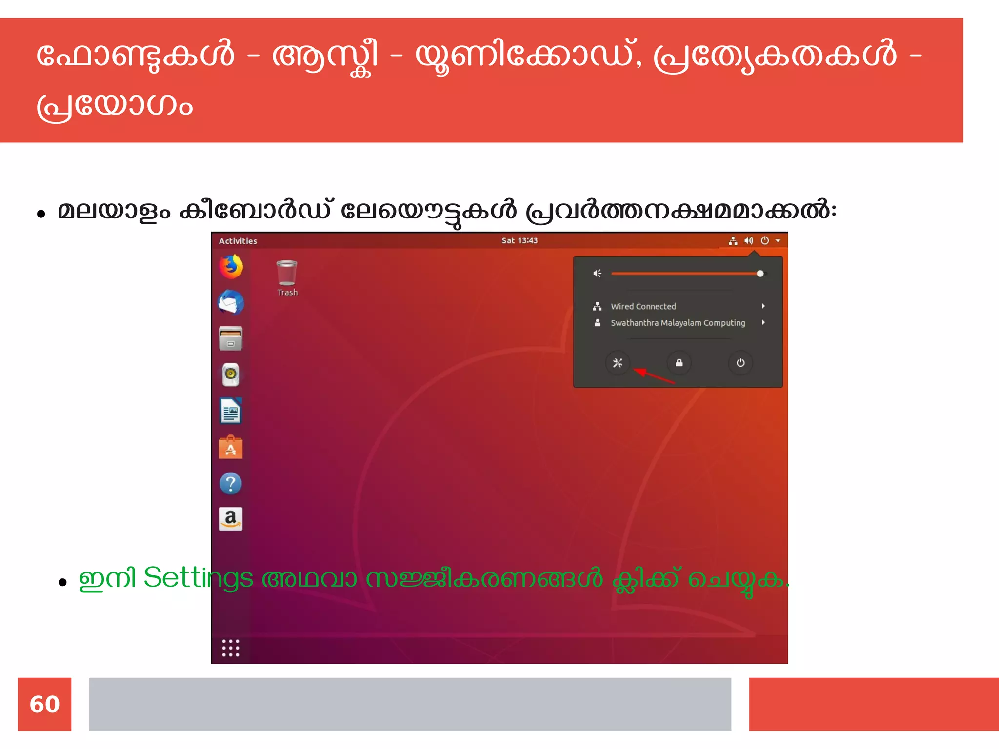 60
ഫോണ്ടുകള്‍ - ആസ്കീ - യൂണിക്കോഡ്, പ്രത്യേകതകള്‍ -
പ്രയോഗം
● മലയാളം കീബോര്‍ഡ് ലേയൌട്ടുകള്‍ പ്രവര്‍ത്തനക്ഷമമാക്കല്‍:
● ഇനി Settings അഥവാ സജ്ജീകരണങ്ങള്‍ ക്ലിക്ക് ചെയ്യുക.
 