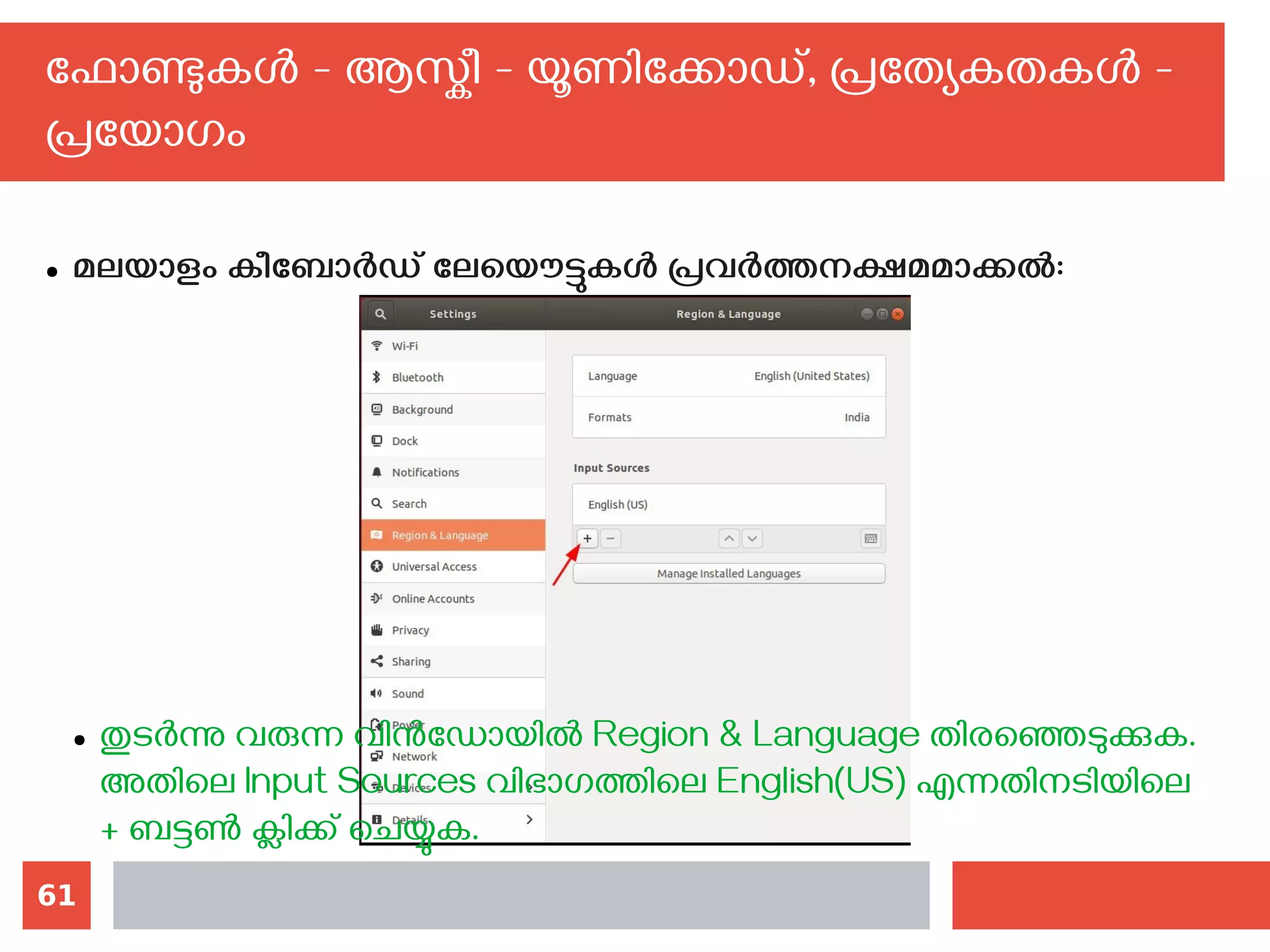 61
ഫോണ്ടുകള്‍ - ആസ്കീ - യൂണിക്കോഡ്, പ്രത്യേകതകള്‍ -
പ്രയോഗം
● മലയാളം കീബോര്‍ഡ് ലേയൌട്ടുകള്‍ പ്രവര്‍ത്തനക്ഷമമാക്കല്‍:
● തുടര്‍ന്നു വരുന്ന വിന്‍ഡോയില്‍ Region & Language തിരഞ്ഞെടുക്കുക.
അതിലെ Input Sources വിഭാഗത്തിലെ English(US) എന്നതിനടിയിലെ
+ ബട്ടണ്‍ ക്ലിക്ക് ചെയ്യുക.
 