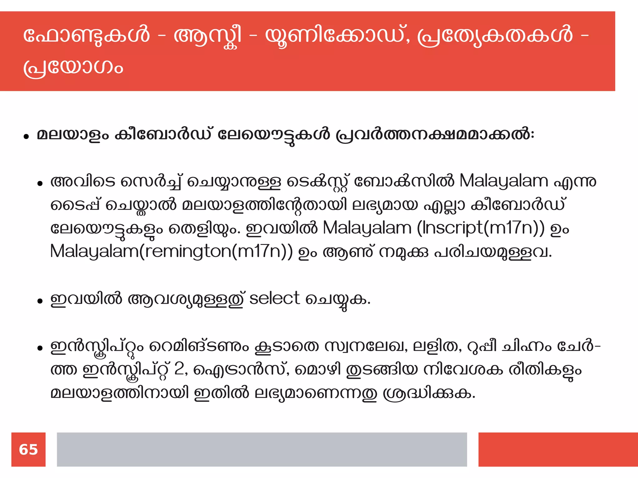 65
ഫോണ്ടുകള്‍ - ആസ്കീ - യൂണിക്കോഡ്, പ്രത്യേകതകള്‍ -
പ്രയോഗം
● മലയാളം കീബോര്‍ഡ് ലേയൌട്ടുകള്‍ പ്രവര്‍ത്തനക്ഷമമാക്കല്‍:
● അവിടെ സെര്‍ച്ച് ചെയ്യാനുള്ള ടെക്‍സ്റ്റ് ബോക്‍സില്‍ Malayalam എന്നു
ടൈപ്പ് ചെയ്താല്‍ മലയാളത്തിന്റേതായി ലഭ്യമായ എല്ലാ കീബോര്‍ഡ്
ലേയൌട്ടുകളും തെളിയും. ഇവയില്‍ Malayalam (Inscript(m17n)) ഉം
Malayalam(remington(m17n)) ഉം ആണു് നമുക്കു പരിചയമുള്ളവ.
● ഇവയില്‍ ആവശ്യമുള്ളതു് select ചെയ്യുക.
● ഇന്‍സ്ക്രിപ്റ്റും റെമിങ്ടണും കൂടാതെ സ്വനലേഖ, ലളിത, റുപ്പീ ചിഹ്നം ചേര്‍-
ത്ത ഇന്‍സ്ക്രിപ്റ്റ് 2, ഐട്രാന്‍സ്, മൊഴി തുടങ്ങിയ നിവേശക രീതികളും
മലയാളത്തിനായി ഇതില്‍ ലഭ്യമാണെന്നതു ശ്രദ്ധിക്കുക.
 