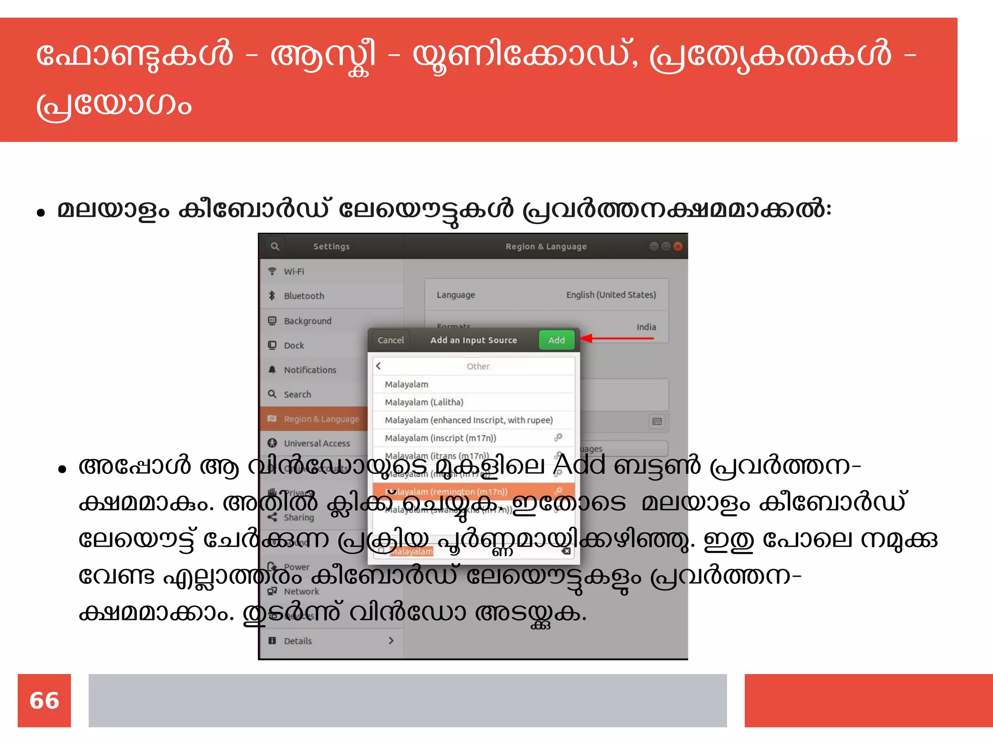66
ഫോണ്ടുകള്‍ - ആസ്കീ - യൂണിക്കോഡ്, പ്രത്യേകതകള്‍ -
പ്രയോഗം
● മലയാളം കീബോര്‍ഡ് ലേയൌട്ടുകള്‍ പ്രവര്‍ത്തനക്ഷമമാക്കല്‍:
● അപ്പോള്‍ ആ വിന്‍ഡോയുടെ മുകളിലെ Add ബട്ടണ്‍ പ്രവര്‍ത്തന-
ക്ഷമമാകും. അതില്‍ ക്ലിക്ക് ചെയ്യുക. ഇതോടെ മലയാളം കീബോര്‍ഡ്
ലേയൌട്ട് ചേര്‍ക്കുന്ന പ്രക്രിയ പൂര്‍ണ്ണമായിക്കഴിഞ്ഞു. ഇതു പോലെ നമുക്കു
വേണ്ട എല്ലാത്തരം കീബോര്‍ഡ് ലേയൌട്ടുകളും പ്രവര്‍ത്തന-
ക്ഷമമാക്കാം. തുടര്‍ന്നു് വിന്‍ഡോ അടയ്ക്കുക.
 