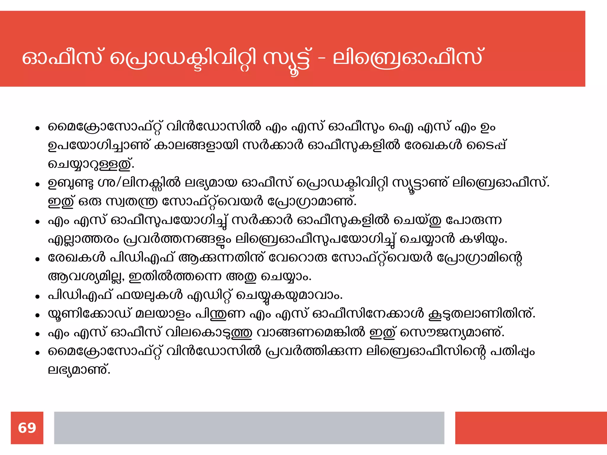 69
ഓഫീസ് പ്രൊഡക്ടിവിറ്റി സ്യൂട്ട് - ലിബ്രെഓഫീസ്
● മൈക്രോസോഫ്റ്റ് വിന്‍ഡോസില്‍ എം എസ് ഓഫീസും ഐ എസ് എം ഉം
ഉപയോഗിച്ചാണു് കാലങ്ങളായി സര്‍ക്കാര്‍ ഓഫീസുകളില്‍ രേഖകള്‍ ടൈപ്പ്
ചെയ്യാറുള്ളതു്.
● ഉബുണ്ടു ഗ്നു/ലിനക്സില്‍ ലഭ്യമായ ഓഫീസ് പ്രൊഡക്ടിവിറ്റി സ്യൂട്ടാണു് ലിബ്രെഓഫീസ്.
ഇതു് ഒരു സ്വതന്ത്ര സോഫ്റ്റ്‌വെയര്‍ പ്രോഗ്രാമാണു്.
● എം എസ് ഓഫീസുപയോഗിച്ചു് സര്‍ക്കാര്‍ ഓഫീസുകളില്‍ ചെയ്തു പോരുന്ന
എല്ലാത്തരം പ്രവര്‍ത്തനങ്ങളും ലിബ്രെഓഫീസുപയോഗിച്ചു് ചെയ്യാന്‍ കഴിയും.
● രേഖകള്‍ പിഡിഎഫ് ആക്കുന്നതിനു് വേറൊരു സോഫ്റ്റ്‌വെയര്‍ പ്രോഗ്രാമിന്റെ
ആവശ്യമില്ല, ഇതില്‍ത്തന്നെ അതു ചെയ്യാം.
● പിഡിഎഫ് ഫയലുകള്‍ എഡിറ്റ് ചെയ്യുകയുമാവാം.
● യൂണിക്കോഡ് മലയാളം പിന്തുണ എം എസ് ഓഫീസിനേക്കാള്‍ കൂടുതലാണിതിനു്.
● എം എസ് ഓഫീസ് വിലകൊടുത്തു വാങ്ങണമെങ്കില്‍ ഇതു് സൌജന്യമാണു്.
● മൈക്രോസോഫ്റ്റ് വിന്‍ഡോസില്‍ പ്രവര്‍ത്തിക്കുന്ന ലിബ്രെഓഫീസിന്റെ പതിപ്പും
ലഭ്യമാണു്.
 