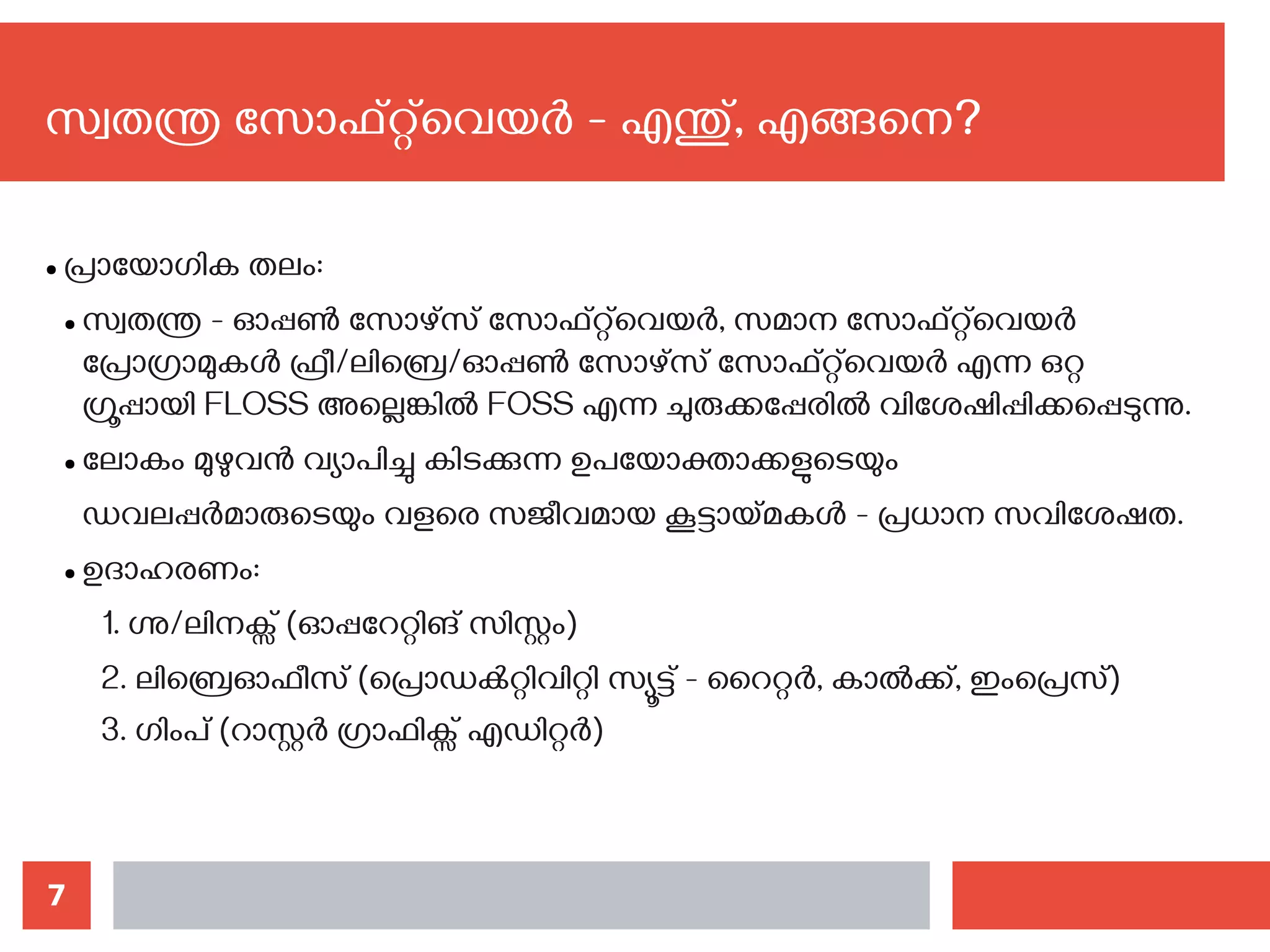 7
സ്വതന്ത്ര സോഫ്റ്റ്‌വെയര്‍ - എന്തു്, എങ്ങനെ?‍
● പ്രായോഗിക തലം:
● സ്വതന്ത്ര - ഓപ്പണ്‍ സോഴ്സ് സോഫ്റ്റ്‌വെയര്‍, സമാന സോഫ്റ്റ്‌വെയര്‍
പ്രോഗ്രാമുകള്‍ ഫ്രീ/ലിബ്രെ/ഓപ്പണ്‍ സോഴ്സ് സോഫ്റ്റ്‌വെയര്‍ എന്ന ഒറ്റ
ഗ്രൂപ്പായി FLOSS അല്ലെങ്കില്‍ FOSS എന്ന ചുരുക്കപ്പേരില്‍ വിശേഷിപ്പിക്കപ്പെടുന്നു.
● ലോകം മുഴുവന്‍ വ്യാപിച്ചു കിടക്കുന്ന ഉപയോക്താക്കളുടെയും
ഡവലപ്പര്‍മാരുടെയും വളരെ സജീവമായ കൂട്ടായ്മകള്‍ - പ്രധാന സവിശേഷത.
● ഉദാഹരണം:
1. ഗ്നു/ലിനക്സ് (ഓപ്പറേറ്റിങ് സിസ്റ്റം)
2. ലിബ്രെഓഫീസ് (പ്രൊഡക്‍റ്റിവിറ്റി സ്യൂട്ട് - റൈറ്റര്‍, കാല്‍ക്ക്, ഇംപ്രെസ്)
3. ഗിംപ് (റാസ്റ്റര്‍ ഗ്രാഫിക്സ് എഡിറ്റര്‍)
 