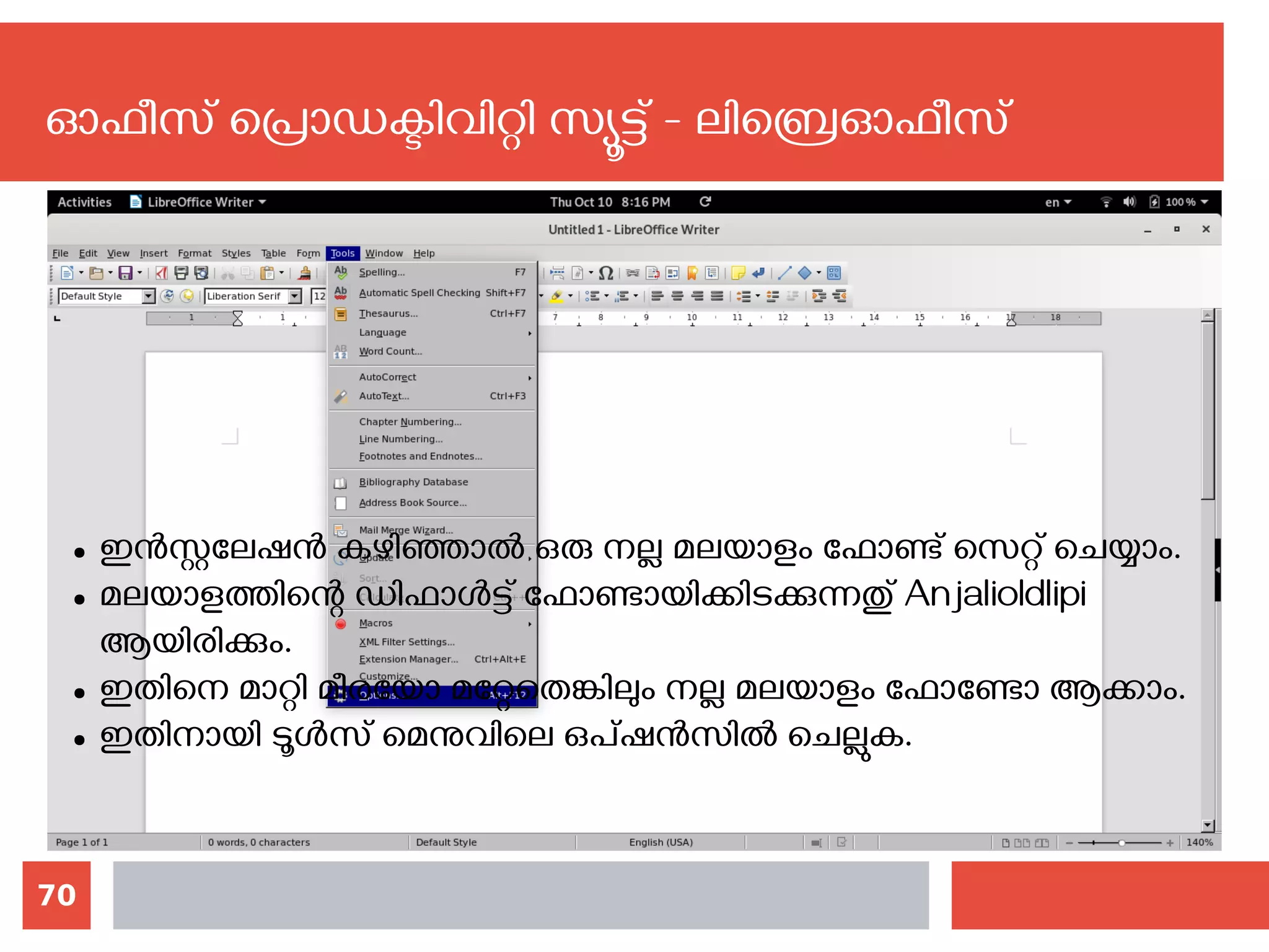 70
ഓഫീസ് പ്രൊഡക്ടിവിറ്റി സ്യൂട്ട് - ലിബ്രെഓഫീസ്
● ഇന്‍സ്റ്റലേഷന്‍ കഴിഞ്ഞാല്‍ ഒരു നല്ല മലയാളം ഫോണ്ട് സെറ്റ് ചെയ്യാം.
● മലയാളത്തിന്റെ ഡിഫാള്‍ട്ട് ഫോണ്ടായിക്കിടക്കുന്നതു് Anjalioldlipi
ആയിരിക്കും.
● ഇതിനെ മാറ്റി മീരയോ മറ്റേതെങ്കിലും നല്ല മലയാളം ഫോണ്ടോ ആക്കാം.
● ഇതിനായി ടൂള്‍സ് മെനുവിലെ ഒപ്ഷന്‍സില്‍ ചെല്ലുക.
 