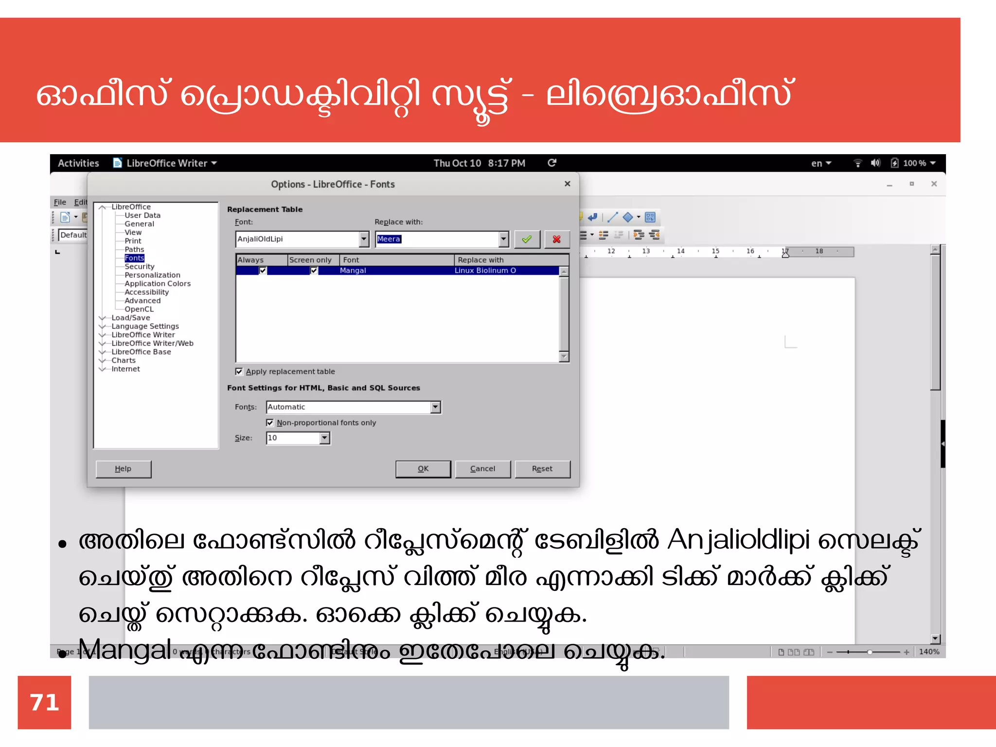71
ഓഫീസ് പ്രൊഡക്ടിവിറ്റി സ്യൂട്ട് - ലിബ്രെഓഫീസ്
● അതിലെ ഫോണ്ട്സില്‍ റീപ്ലേസ്‌മെന്റ് ടേബിളില്‍ Anjalioldlipi‍സെലക്ട്
ചെയ്തു് അതിനെ റീപ്ലേസ് വിത്ത് മീര എന്നാക്കി ടിക്ക് മാര്‍ക്ക് ക്ലിക്ക്
ചെയ്ത് സെറ്റാക്കുക. ഓക്കെ ക്ലിക്ക് ചെയ്യുക.
● Mangal എന്ന ഫോണ്ടിനും ഇതേപോലെ ചെയ്യുക.
 