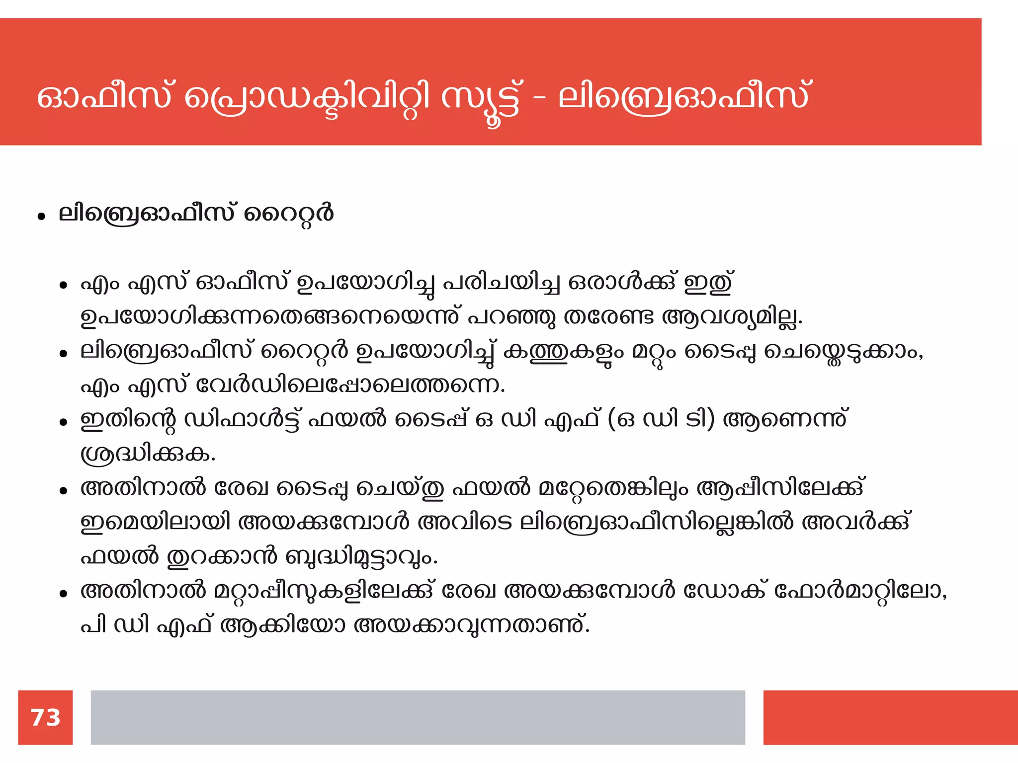 73
ഓഫീസ് പ്രൊഡക്ടിവിറ്റി സ്യൂട്ട് - ലിബ്രെഓഫീസ്
● ലിബ്രെഓഫീസ് റൈറ്റര്‍
● എം എസ് ഓഫീസ് ഉപയോഗിച്ചു പരിചയിച്ച ഒരാള്‍ക്കു് ഇതു്
ഉപയോഗിക്കുന്നതെങ്ങനെയെന്നു് പറഞ്ഞു തരേണ്ട ആവശ്യമില്ല.
● ലിബ്രെഓഫീസ് റൈറ്റര്‍ ഉപയോഗിച്ചു് കത്തുകളും മറ്റും ടൈപ്പു ചെയ്തെടുക്കാം,
എം എസ് വേര്‍ഡിലെപ്പോലെത്തന്നെ.
● ഇതിന്റെ ഡിഫാള്‍ട്ട് ഫയല്‍ ടൈപ്പ് ഒ ഡി എഫ് (ഒ ഡി ടി) ആണെന്നു്
ശ്രദ്ധിക്കുക.
● അതിനാല്‍ രേഖ ടൈപ്പു ചെയ്തു ഫയല്‍ മറ്റേതെങ്കിലും ആപ്പീസിലേക്കു്
ഇമെയിലായി അയക്കുമ്പോള്‍ അവിടെ ലിബ്രെഓഫീസില്ലെങ്കില്‍ അവര്‍ക്കു്
ഫയല്‍ തുറക്കാന്‍ ബുദ്ധിമുട്ടാവും.
● അതിനാല്‍ മറ്റാപ്പീസുകളിലേക്കു് രേഖ അയക്കുമ്പോള്‍ ഡോക് ഫോര്‍മാറ്റിലോ,
പി ഡി എഫ് ആക്കിയോ അയക്കാവുന്നതാണു്.
 