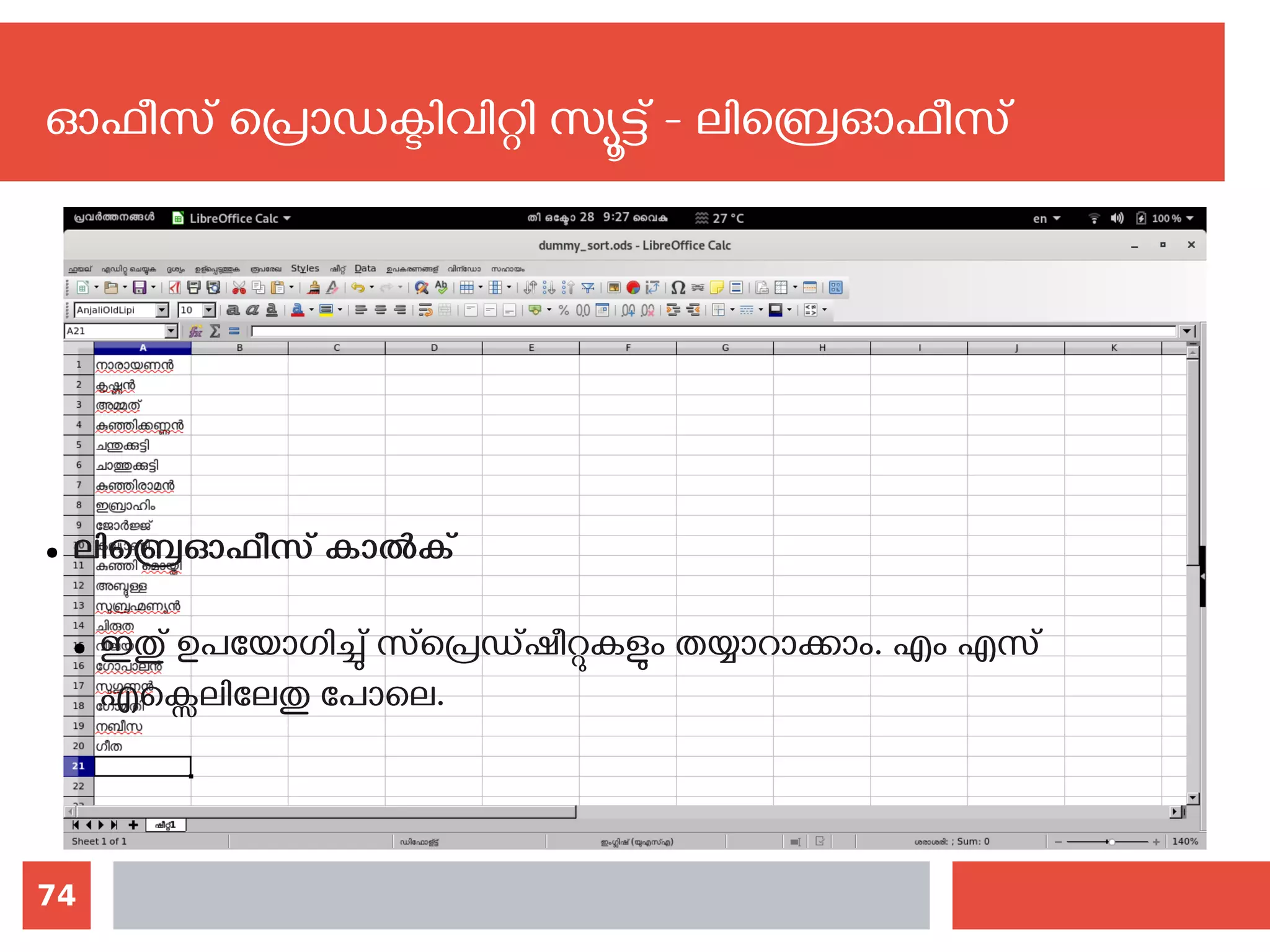 74
ഓഫീസ് പ്രൊഡക്ടിവിറ്റി സ്യൂട്ട് - ലിബ്രെഓഫീസ്
● ലിബ്രെഓഫീസ് കാല്‍ക്
● ഇതു് ഉപയോഗിച്ചു് സ്പ്രെഡ്ഷീറ്റുകളും തയ്യാറാക്കാം. എം എസ്
എക്സെലിലേതു‍പോലെ. ‍
 