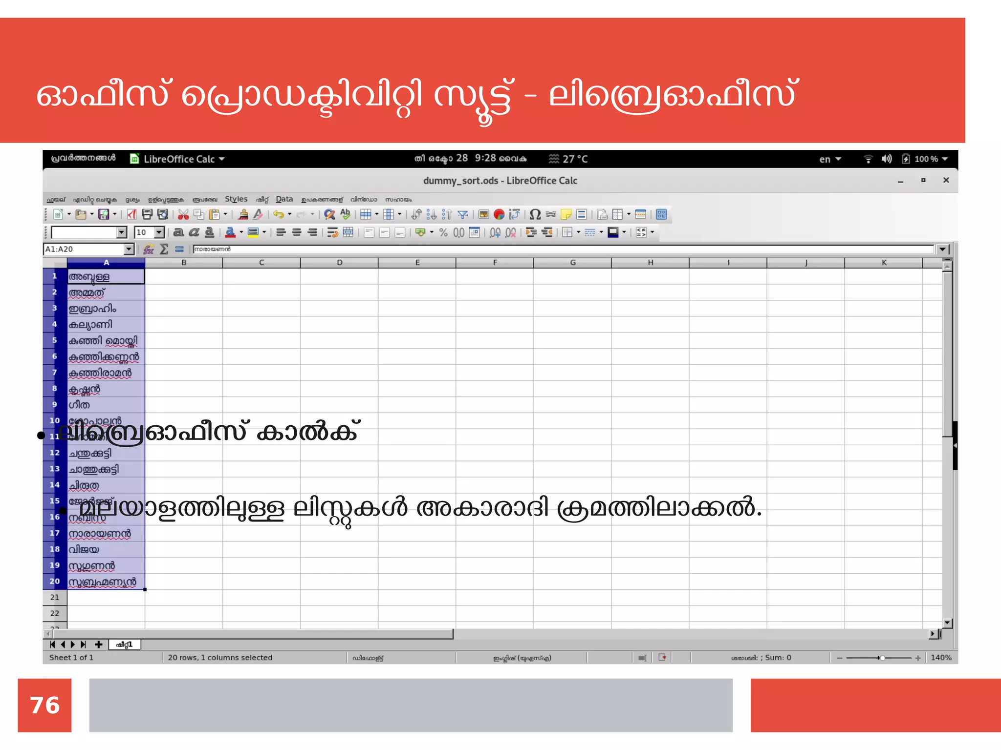 76
ഓഫീസ് പ്രൊഡക്ടിവിറ്റി സ്യൂട്ട് - ലിബ്രെഓഫീസ്
● ലിബ്രെഓഫീസ് കാല്‍ക്
● മലയാളത്തിലുള്ള ലിസ്റ്റുകള്‍ അകാരാദി ക്രമത്തിലാക്കല്‍. ‍
 