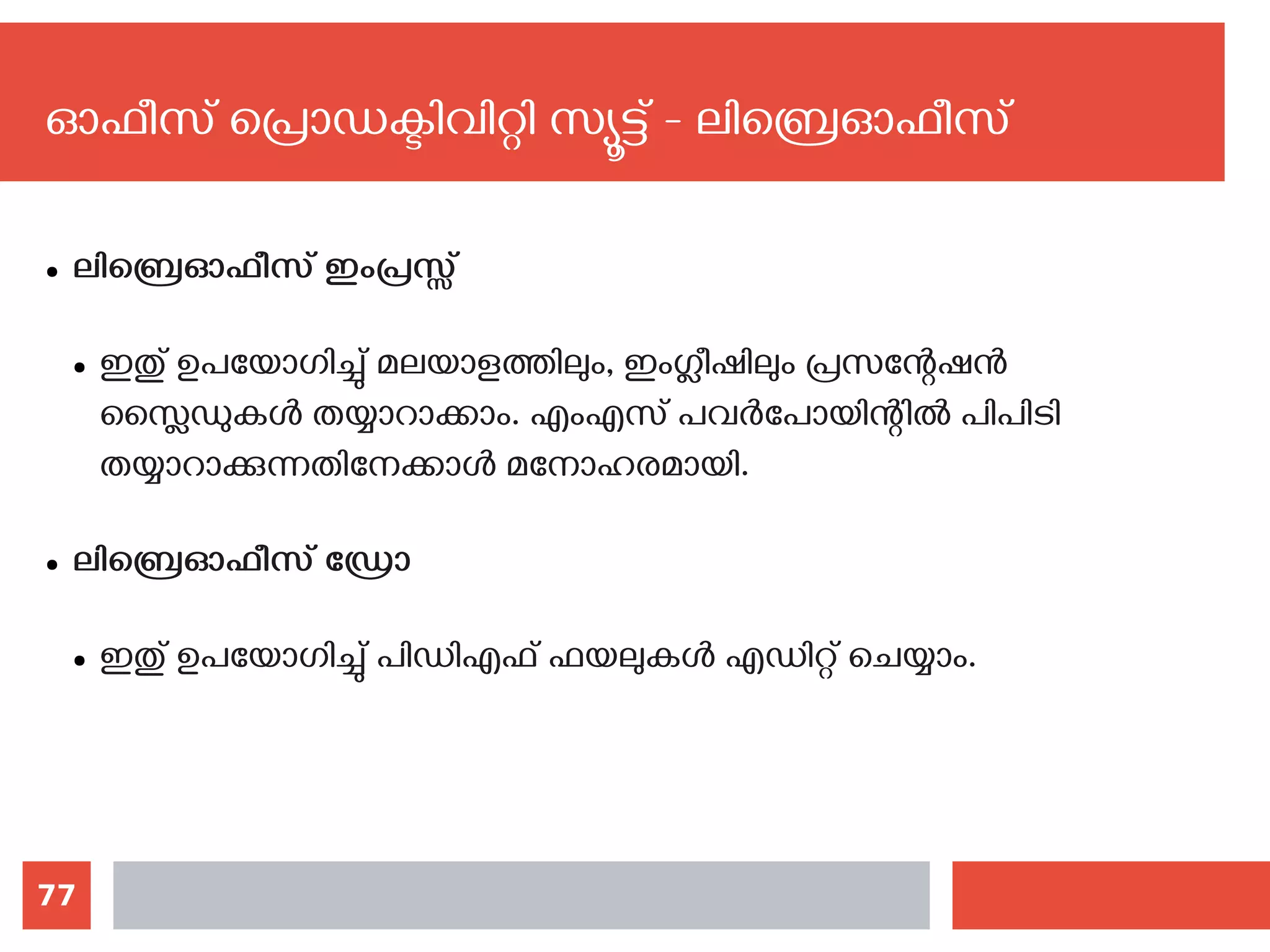 77
ഓഫീസ് പ്രൊഡക്ടിവിറ്റി സ്യൂട്ട് - ലിബ്രെഓഫീസ്
● ലിബ്രെഓഫീസ് ഇംപ്രസ്സ്
● ഇതു് ഉപയോഗിച്ചു് മലയാളത്തിലും, ഇംഗ്ലീഷിലും പ്രസന്റേഷന്‍
സ്ലൈഡുകള്‍ തയ്യാറാക്കാം. എംഎസ് പവര്‍പോയിന്റില്‍ പിപിടി
തയ്യാറാക്കുന്നതിനേക്കാള്‍ മനോഹരമായി.
● ലിബ്രെഓഫീസ് ഡ്രോ
● ഇതു് ഉപയോഗിച്ചു് പിഡിഎഫ് ഫയലുകള്‍ എഡിറ്റ് ചെയ്യാം. ‍
 