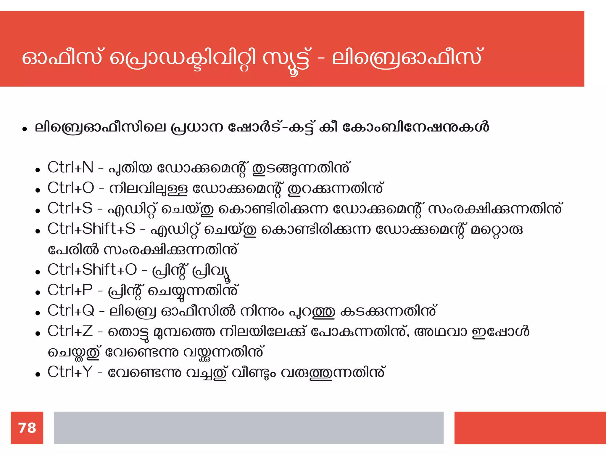 78
ഓഫീസ് പ്രൊഡക്ടിവിറ്റി സ്യൂട്ട് - ലിബ്രെഓഫീസ്
● ലിബ്രെഓഫീസിലെ പ്രധാന ഷോര്‍ട്-കട്ട് കീ കോംബിനേഷനുകള്‍
● Ctrl+N - പുതിയ ഡോക്കുമെന്റ് തുടങ്ങുന്നതിനു്
● Ctrl+O - നിലവിലുള്ള ഡോക്കുമെന്റ് തുറക്കുന്നതിനു്
● Ctrl+S - എഡിറ്റ് ചെയ്തു കൊണ്ടിരിക്കുന്ന ഡോക്കുമെന്റ് സംരക്ഷിക്കുന്നതിനു്
● Ctrl+Shift+S - എഡിറ്റ് ചെയ്തു കൊണ്ടിരിക്കുന്ന ഡോക്കുമെന്റ് മറ്റൊരു
പേരില്‍ സംരക്ഷിക്കുന്നതിനു്
● Ctrl+Shift+O - പ്രിന്റ് പ്രിവ്യൂ
● Ctrl+P - പ്രിന്റ് ചെയ്യുന്നതിനു്
● Ctrl+Q - ലിബ്രെ ഓഫീസില്‍ നിന്നും പുറത്തു കടക്കുന്നതിനു്
● Ctrl+Z - തൊട്ടു മുമ്പത്തെ നിലയിലേക്കു് പോകുന്നതിനു്, അഥവാ ഇപ്പോള്‍
ചെയ്തതു് വേണ്ടെന്നു വയ്ക്കുന്നതിനു്
● Ctrl+Y - വേണ്ടെന്നു വച്ചതു് വീണ്ടും വരുത്തുന്നതിനു്
 