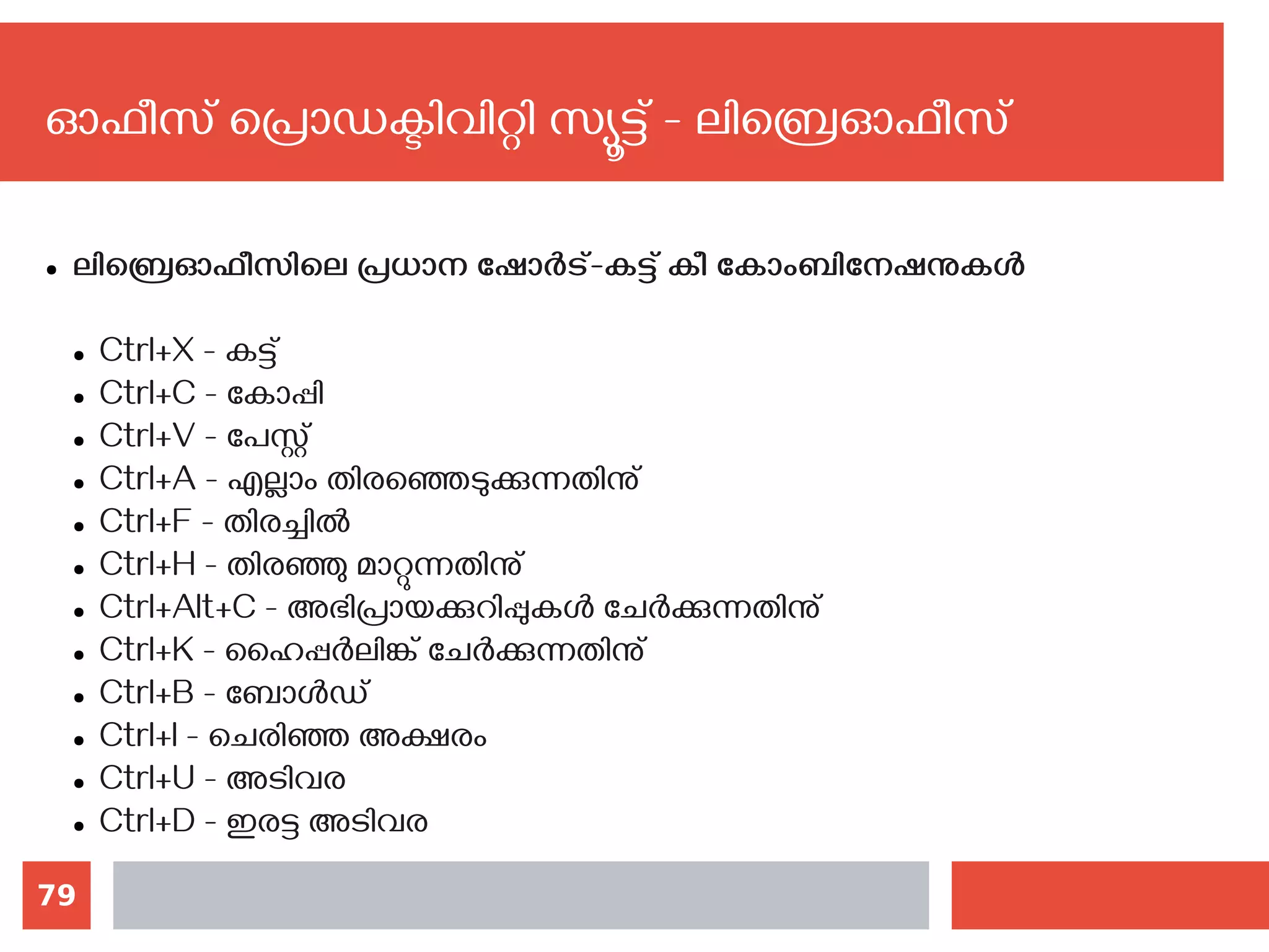 79
ഓഫീസ് പ്രൊഡക്ടിവിറ്റി സ്യൂട്ട് - ലിബ്രെഓഫീസ്
● ലിബ്രെഓഫീസിലെ പ്രധാന ഷോര്‍ട്-കട്ട് കീ കോംബിനേഷനുകള്‍
● Ctrl+X - കട്ട്
● Ctrl+C - കോപ്പി
● Ctrl+V - പേസ്റ്റ്
● Ctrl+A - എല്ലാം തിരഞ്ഞെടുക്കുന്നതിനു്
● Ctrl+F - തിരച്ചില്‍
● Ctrl+H - തിരഞ്ഞു മാറ്റുന്നതിനു്
● Ctrl+Alt+C - അഭിപ്രായക്കുറിപ്പുകള്‍ ചേര്‍ക്കുന്നതിനു്
● Ctrl+K - ഹൈപ്പര്‍ലിങ്ക് ചേര്‍ക്കുന്നതിനു്
● Ctrl+B - ബോള്‍ഡ്
● Ctrl+I - ചെരിഞ്ഞ അക്ഷരം
● Ctrl+U - അടിവര
● Ctrl+D - ഇരട്ട അടിവര
 
