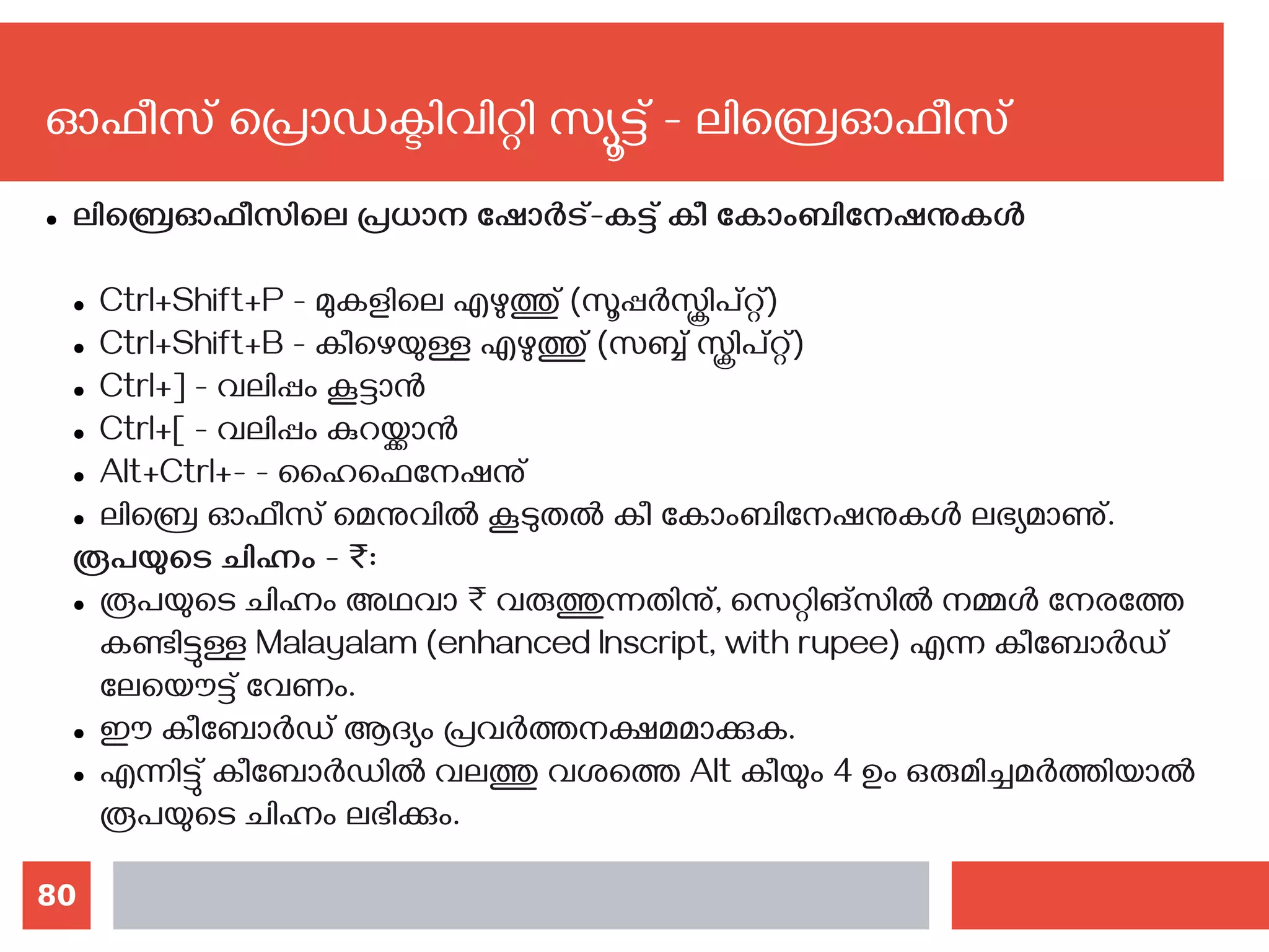 80
ഓഫീസ് പ്രൊഡക്ടിവിറ്റി സ്യൂട്ട് - ലിബ്രെഓഫീസ്
● ലിബ്രെഓഫീസിലെ പ്രധാന ഷോര്‍ട്-കട്ട് കീ കോംബിനേഷനുകള്‍
● Ctrl+Shift+P - മുകളിലെ എഴുത്തു് (സൂപ്പര്‍സ്ക്രിപ്റ്റ്)
● Ctrl+Shift+B - കീഴെയുള്ള എഴുത്തു് (സബ്ബ് സ്ക്രിപ്റ്റ്)
● Ctrl+] - വലിപ്പം കൂട്ടാന്‍
● Ctrl+[ - വലിപ്പം കുറയ്ക്കാന്‍
● Alt+Ctrl+- - ഹൈഫെനേഷനു്
● ലിബ്രെ ഓഫീസ് മെനുവില്‍ കൂടുതല്‍ കീ കോംബിനേഷനുകള്‍ ലഭ്യമാണു്.
രൂപയുടെ ചിഹ്നം - ₹:
● രൂപയുടെ ചിഹ്നം അഥവാ ₹ വരുത്തുന്നതിനു്, സെറ്റിങ്സില്‍ നമ്മള്‍ നേരത്തേ
കണ്ടിട്ടുള്ള Malayalam (enhanced Inscript, with rupee) എന്ന കീബോര്‍ഡ്
ലേയൌട്ട് വേണം.
● ഈ കീബോര്‍ഡ് ആദ്യം പ്രവര്‍ത്തനക്ഷമമാക്കുക.
● എന്നിട്ടു് കീബോര്‍ഡില്‍ വലത്തു വശത്തെ Alt കീയും 4 ഉം ഒരുമിച്ചമര്‍ത്തിയാല്‍
രൂപയുടെ ചിഹ്നം ലഭിക്കും.
 