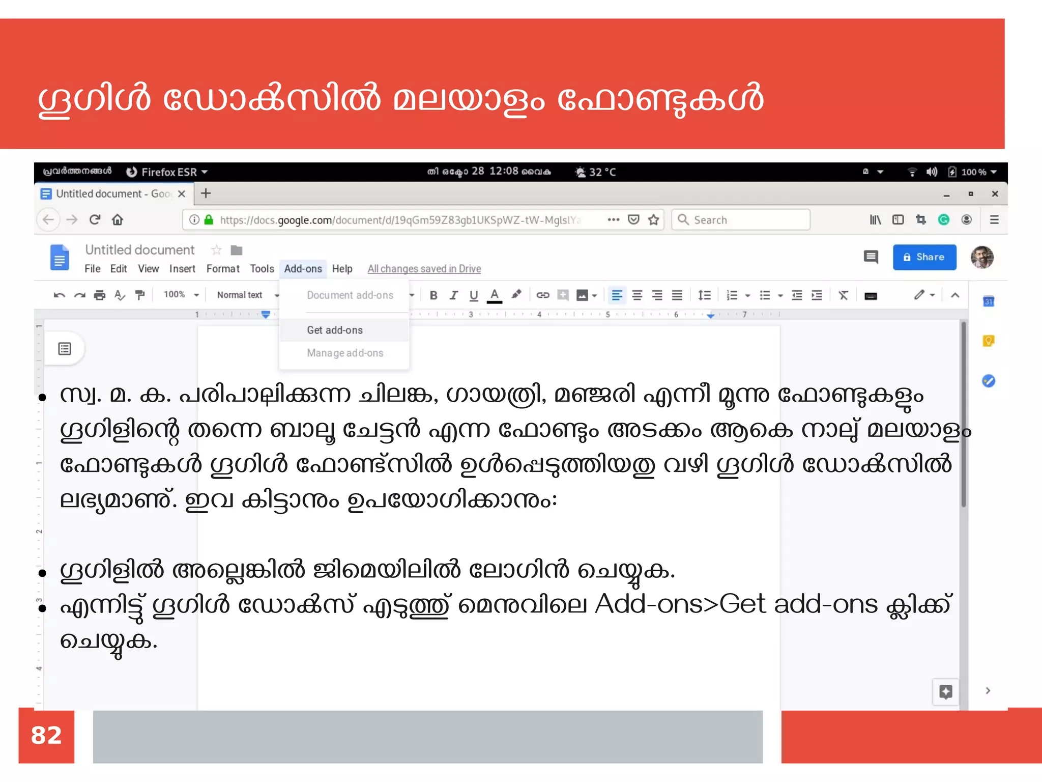 82
ഗൂഗിള്‍ ഡോക്‍സില്‍ മലയാളം ഫോണ്ടുകള്‍
● സ്വ. മ. ക. പരിപാലിക്കുന്ന ചിലങ്ക, ഗായത്രി, മഞ്ജരി എന്നീ മൂന്നു ഫോണ്ടുകളും
ഗൂഗിളിന്റെ തന്നെ ബാലൂ ചേട്ടന്‍ എന്ന ഫോണ്ടും അടക്കം ആകെ നാലു് മലയാളം
ഫോണ്ടുകള്‍ ഗൂഗിള്‍ ഫോണ്ട്സില്‍ ഉള്‍പ്പെടുത്തിയതു വഴി ഗൂഗിള്‍ ഡോക്‍സില്‍
ലഭ്യമാണു്. ഇവ കിട്ടാനും ഉപയോഗിക്കാനും‍:
‍
● ഗൂഗിളില്‍‍‍അല്ലെങ്കില്‍ ജിമെയിലില്‍ ലോഗിന്‍ ചെയ്യുക.‍
● എന്നിട്ടു് ഗൂഗിള്‍ ഡോക്‍സ് എടുത്തു് മെനുവിലെ Add-ons>Get add-ons ക്ലിക്ക്
ചെയ്യുക.
 