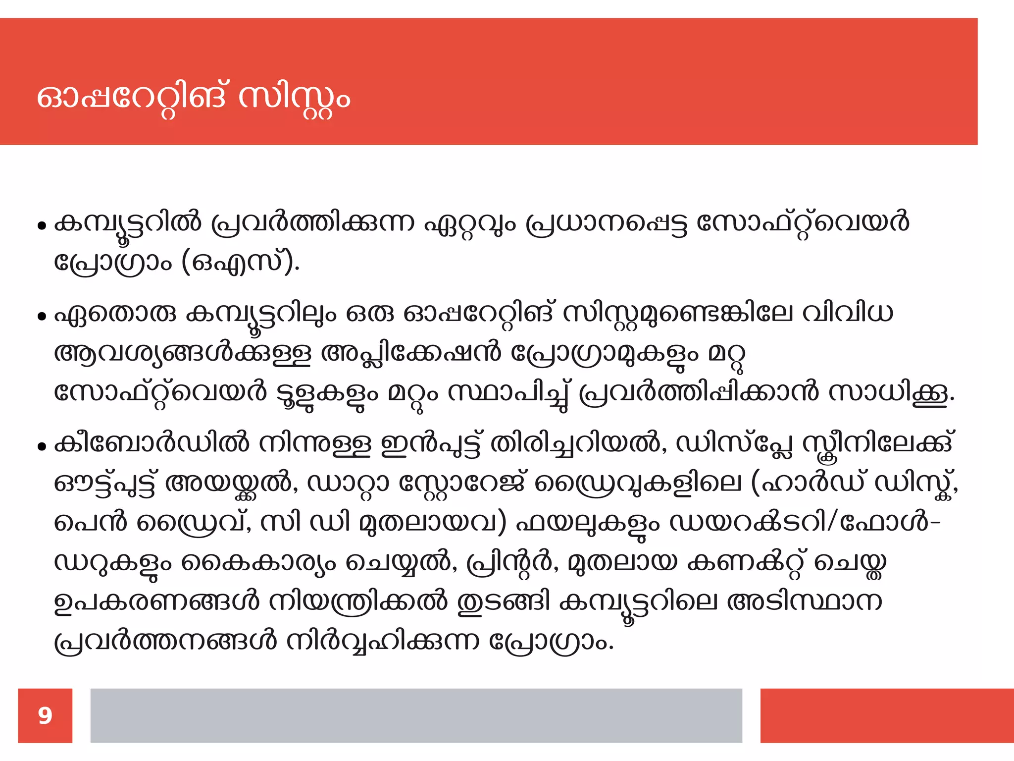 9
● കമ്പ്യൂട്ടറില്‍ പ്രവര്‍ത്തിക്കുന്ന ഏറ്റവും പ്രധാനപ്പെട്ട സോഫ്റ്റ്‌വെയര്‍
പ്രോഗ്രാം (ഒഎസ്).
● ഏതൊരു കമ്പ്യൂട്ടറിലും ഒരു ഓപ്പറേറ്റിങ് സിസ്റ്റമുണ്ടെങ്കിലേ വിവിധ
ആവശ്യങ്ങള്‍ക്കുള്ള അപ്ലിക്കേഷന്‍ പ്രോഗ്രാമുകളും മറ്റു
സോഫ്റ്റ്‌വെയര്‍ ടൂളുകളും മറ്റും സ്ഥാപിച്ചു് പ്രവര്‍ത്തിപ്പിക്കാന്‍ സാധിക്കൂ.
● കീബോര്‍ഡില്‍ നിന്നുള്ള ഇന്‍പുട്ട് തിരിച്ചറിയല്‍, ഡിസ്‌പ്ലേ സ്ക്രീനിലേക്കു്
ഔട്ട്പുട്ട് അയയ്ക്കല്‍, ഡാറ്റാ സ്റ്റോറേജ് ഡ്രൈവുകളിലെ (ഹാര്‍ഡ് ഡിസ്ക്,
പെന്‍ ഡ്രൈവ്, സി ഡി മുതലായവ) ഫയലുകളും ഡയറക്‍ടറി/ഫോള്‍-
ഡറുകളും കൈകാര്യം ചെയ്യല്‍, പ്രിന്റര്‍, മുതലായ കണക്‍റ്റ് ചെയ്ത
ഉപകരണങ്ങള്‍ നിയന്ത്രിക്കല്‍ തുടങ്ങി കമ്പ്യൂട്ടറിലെ അടിസ്ഥാന
പ്രവര്‍ത്തനങ്ങള്‍ നിര്‍വ്വഹിക്കുന്ന പ്രോഗ്രാം.
ഓപ്പറേറ്റിങ് സിസ്റ്റം
 