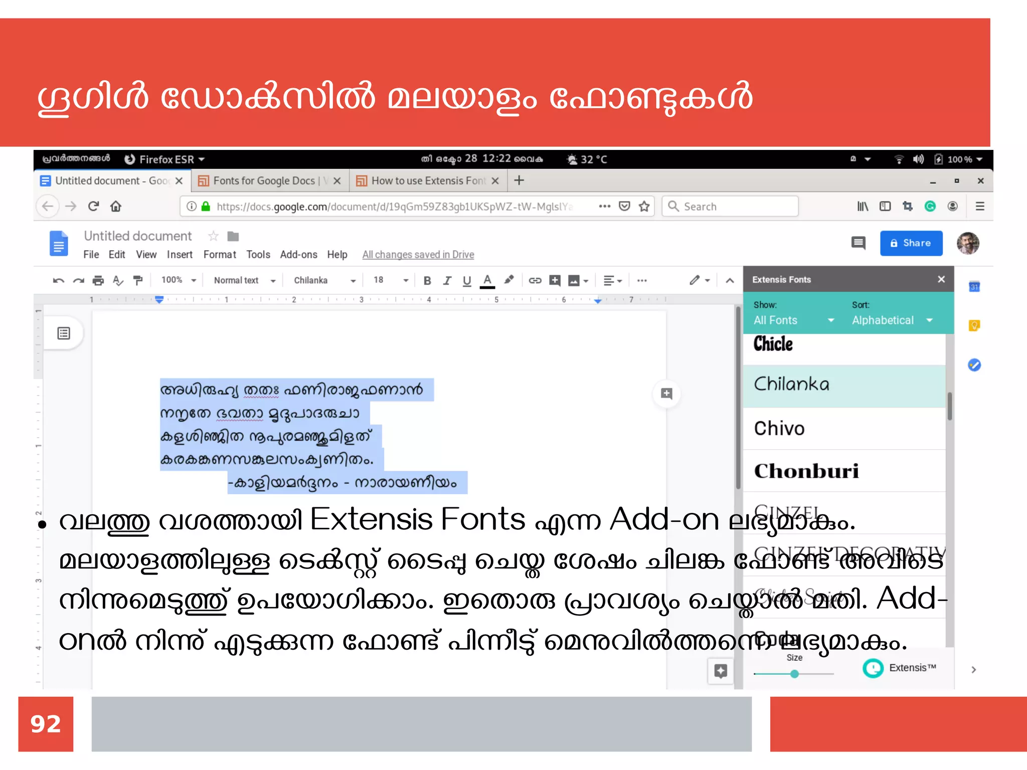 92
ഗൂഗിള്‍ ഡോക്‍സില്‍ മലയാളം ഫോണ്ടുകള്‍
● വലത്തു വശത്തായി‍Extensis Fonts എന്ന Add-on ലഭ്യമാകും.
മലയാളത്തിലുള്ള ടെക്‍സ്റ്റ് ടൈപ്പു ചെയ്ത ശേഷം ചിലങ്ക ഫോണ്ട് അവിടെ‍
നിന്നുമെടുത്തു് ഉപയോഗിക്കാം. ഇതൊരു പ്രാവശ്യം ചെയ്താല്‍ മതി. Add-
onല്‍ നിന്നു് എടുക്കുന്ന ഫോണ്ട് പിന്നീടു് മെനുവില്‍ത്തന്നെ ലഭ്യമാകും.
 