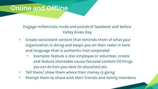 Engage millennials inside and outside of facebook well before
Valley Gives Day
Create consistent content that reminds them of what your
organization is doing and keeps you on their radar in tone
and language that is authentic (not corporate)
Examples: feature a star employee or volunteer, create
and feature shareable cause-focused content (10 things
you can do from your desk for education) etc.
Tell them/ show them where their money is going
Prompt them to share with their friends and family members
Online and Offline
 