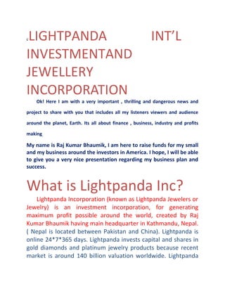 LIGHTPANDA
INVESTMENTAND
JEWELLERY
INCORPORATION
c

INT’L

Ok! Here I am with a very important , thrilling and dangerous news and

project to share with you that includes all my listeners viewers and audience
around the planet, Earth. Its all about finance , business, industry and profits
making.

My name is Raj Kumar Bhaumik, I am here to raise funds for my small
and my business around the investors in America. I hope, I will be able
to give you a very nice presentation regarding my business plan and
success.

What is Lightpanda Inc?
Lightpanda Incorporation (known as Lightpanda Jewelers or
Jewelry) is an investment incorporation, for generating
maximum profit possible around the world, created by Raj
Kumar Bhaumik having main headquarter in Kathmandu, Nepal.
( Nepal is located between Pakistan and China). Lightpanda is
online 24*7*365 days. Lightpanda invests capital and shares in
gold diamonds and platinum jewelry products because recent
market is around 140 billion valuation worldwide. Lightpanda

 