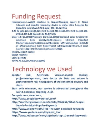 Funding Request
requirements:1.weight machine In Nepal2.Shipping expert In Nepal
3.Length and breadth measuring device or meter stick 4.License for
Importing Into USA5.2.20 lb gold- 24k- 39,827.95$
2.20 lb gold-22k-36,506.02$ 2.20 lb gold-21k-34656.99$ 2.20 lb gold-18k29,861.36$ 2.20 lb gold 14k-23,239.20$
Silver 1lb=19.65USDPlatinum 1lb=1359.88USDDiamond Color Grading=D+
American
Gem
Society=GIA0=clearest
10=most
imperfect
5factor=size,nature,position,number,color GIA=Gemological Institute
of aAGS=American Gem SocietyCarat wt=0.2gm50p=0.5C=1/2 carat
1carat= 100p=1/3=0.3Cprice per carat= 2000$
Import /export license
Weigh machine
Some permits
TOTAL AS CALCULATED=250000$

Technology we Used
Spector
360,
Activtrack,
volusion,mobile
conduit,
projectmanager.com, time doctor etc Data and source is
gathered from real newspapers of the concerned country and
state.
Start with minimum, our service is advertised throughout the
world, Facebook targeting , SEO.
Compete.com, alexa.com,
http://www.googlekeywordtool.com/
http://searchenginewatch.com/article/2066257/What-PeopleSearch-For-Most-Popular-Keywords
http://www.wikihow.com/Find-The-Most-Searched-Keywords
https://www.youtube.com/keyword_tool
http://www.makeuseof.com/tag/check-top-10-search-keywords-

 