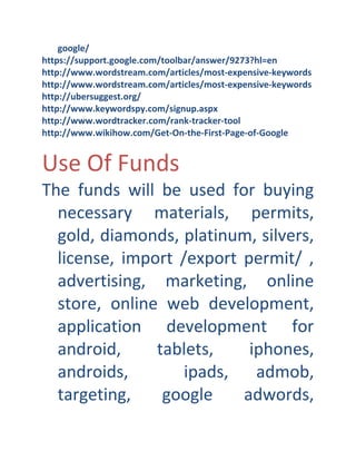 google/
https://support.google.com/toolbar/answer/9273?hl=en
http://www.wordstream.com/articles/most-expensive-keywords
http://www.wordstream.com/articles/most-expensive-keywords
http://ubersuggest.org/
http://www.keywordspy.com/signup.aspx
http://www.wordtracker.com/rank-tracker-tool
http://www.wikihow.com/Get-On-the-First-Page-of-Google

Use Of Funds
The funds will be used for buying
necessary materials, permits,
gold, diamonds, platinum, silvers,
license, import /export permit/ ,
advertising, marketing, online
store, online web development,
application development for
android,
tablets,
iphones,
androids,
ipads, admob,
targeting,
google
adwords,

 