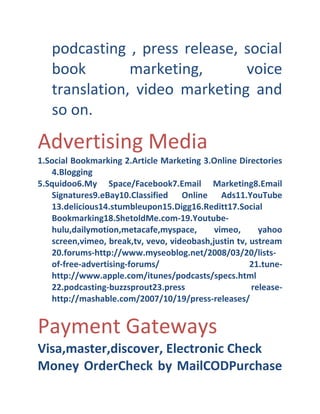 podcasting , press release, social
book
marketing,
voice
translation, video marketing and
so on.

Advertising Media
1.Social Bookmarking 2.Article Marketing 3.Online Directories
4.Blogging
5.Squidoo6.My Space/Facebook7.Email Marketing8.Email
Signatures9.eBay10.Classified Online Ads11.YouTube
13.delicious14.stumbleupon15.Digg16.Reditt17.Social
Bookmarking18.ShetoldMe.com- 19.Youtube- 
hulu,dailymotion,metacafe,myspace,
vimeo,
yahoo
screen,vimeo, break,tv, vevo, videobash,justin tv, ustream
20.forums- http://www.myseoblog.net/2008/03/20/lists- 
of- free- advertising- forums/
21.tune- 
http://www.apple.com/itunes/podcasts/specs.html
22.podcasting- buzzsprout23.press
release- 
http://mashable.com/2007/10/19/press- releases/

Payment Gateways
Visa,master,discover, Electronic Check
Money OrderCheck by MailCODPurchase

 