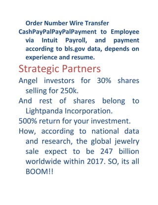 Order Number Wire Transfer
CashPayPalPayPalPayment to Employee
via Intuit Payroll, and payment
according to bls.gov data, depends on
experience and resume.

Strategic Partners

Angel investors for 30% shares
selling for 250k.
And rest of shares belong to
Lightpanda Incorporation.
500% return for your investment.
How, according to national data
and research, the global jewelry
sale expect to be 247 billion
worldwide within 2017. SO, its all
BOOM!!

 