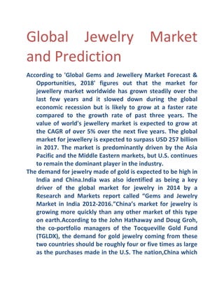 Global Jewelry Market
and Prediction
According to 'Global Gems and Jewellery Market Forecast &
Opportunities, 2018' figures out that the market for
jewellery market worldwide has grown steadily over the
last few years and it slowed down during the global
economic recession but is likely to grow at a faster rate
compared to the growth rate of past three years. The
value of world's jewellery market is expected to grow at
the CAGR of over 5% over the next five years. The global
market for jewellery is expected to surpass USD 257 billion
in 2017. The market is predominantly driven by the Asia
Pacific and the Middle Eastern markets, but U.S. continues
to remain the dominant player in the industry.
The demand for jewelry made of gold is expected to be high in
India and China.India was also identified as being a key
driver of the global market for jewelry in 2014 by a
Research and Markets report called “Gems and Jewelry
Market in India 2012- 2016.”China’s market for jewelry is
growing more quickly than any other market of this type
on earth.According to the John Hathaway and Doug Groh,
the co- portfolio managers of the Tocqueville Gold Fund
(TGLDX), the demand for gold jewelry coming from these
two countries should be roughly four or five times as large
as the purchases made in the U.S. The nation,China which

 