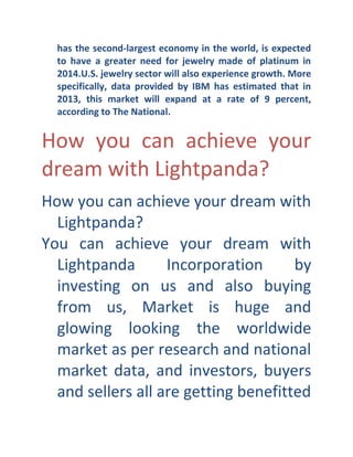 has the second- largest economy in the world, is expected
to have a greater need for jewelry made of platinum in
2014.U.S. jewelry sector will also experience growth. More
specifically, data provided by IBM has estimated that in
2013, this market will expand at a rate of 9 percent,
according to The National.

How you can achieve your
dream with Lightpanda?
How you can achieve your dream with
Lightpanda?
You can achieve your dream with
Lightpanda
Incorporation
by
investing on us and also buying
from us, Market is huge and
glowing looking the worldwide
market as per research and national
market data, and investors, buyers
and sellers all are getting benefitted

 