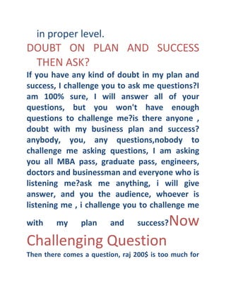 in proper level.

DOUBT ON PLAN AND SUCCESS
THEN ASK?
If you have any kind of doubt in my plan and
success, I challenge you to ask me questions? I
am 100% sure, I will answer all of your
questions, but you won't have enough
questions to challenge me? is there anyone ,
doubt with my business plan and success? 
anybody, you, any questions,nobody to
challenge me asking questions, I am asking
you all MBA pass, graduate pass, engineers,
doctors and businessman and everyone who is
listening me? ask me anything, i will give
answer, and you the audience, whoever is
listening me , i challenge you to challenge me
with

my

plan

and

success? 

Challenging Question

Now

Then there comes a question, raj 200$ is too much for

 