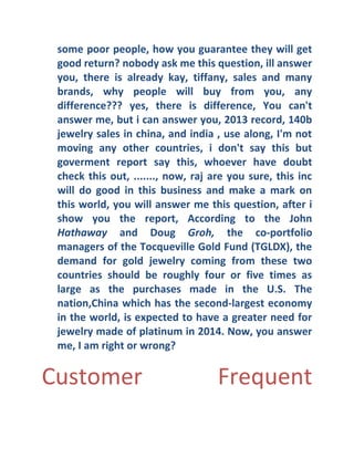 some poor people, how you guarantee they will get
good return?  nobody ask me this question, ill answer
you, there is already kay, tiffany, sales and many
brands, why people will buy from you, any
difference? ? ?  yes, there is difference, You can't
answer me, but i can answer you, 2013 record, 140b
jewelry sales in china, and india , use along, I'm not
moving any other countries, i don't say this but
goverment report say this, whoever have doubt
check this out, ......., now, raj are you sure, this inc
will do good in this business and make a mark on
this world, you will answer me this question, after i
show you the report, According to the John
Hathaway and Doug Groh, the co- portfolio
managers of the Tocqueville Gold Fund (TGLDX), the
demand for gold jewelry coming from these two
countries should be roughly four or five times as
large as the purchases made in the U.S. The
nation,China which has the second- largest economy
in the world, is expected to have a greater need for
jewelry made of platinum in 2014. Now, you answer
me, I am right or wrong? 

Customer

Frequent

 