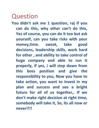 Question
You didn't ask me 1 question, raj if you
can do this, why other can't do this,
Yes of course, you can do it too but ask
yourself, can you take risks with your
money,time. sweat, take good
decisions, leadership skills, work hard
for other , and ability to take control of
huge company and able to run it
properly, if yes, i will step down from
this boss position and give the
responsibility to you, Now you have to
take action, you want to invest in my
plan and success and see a bright
future for all of us together,. If we
don't make right decision at right time,
somebody will take it, So, its all now or
never!!!!

 