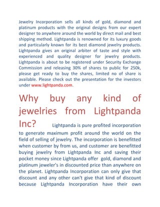 Jewelry Incorporation sells all kinds of gold, diamond and
platinum products with the original designs from our expert
designer to anywhere around the world by direct mail and best
shipping method. Lightpanda is renowned for its luxury goods
and particularly known for its best diamond jewelry products.
Lightpanda gives an original arbiter of taste and style with
experienced and quality designer for jewelry products.
Lightpanda is about to be registered under Security Exchange
Commission and releasing 30% of shares to public for 250k,
please get ready to buy the shares, limited no of share is
available. Please check out the presentation for the investors
under www.lightpanda.com.

Why buy any kind of
jewelries from Lightpanda
Inc?
Lightpanda is pure profited incorporation
to generate maximum profit around the world on the
field of selling of jewelry. The incorporation is benefitted
when customer by from us, and customer are benefitted
buying jewelry from Lightpanda Inc and saving their
pocket money since Lightpanda offer gold, diamond and
platinum jeweler's in discounted price than anywhere on
the planet. Lightpanda Incorporation can only give that
discount and any other can't give that kind of discount
because Lightpanda Incorporation have their own

 