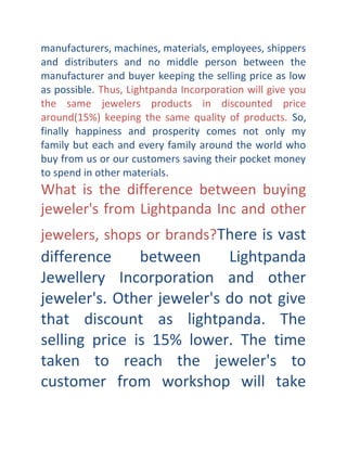 manufacturers, machines, materials, employees, shippers
and distributers and no middle person between the
manufacturer and buyer keeping the selling price as low
as possible. Thus, Lightpanda Incorporation will give you
the same jewelers products in discounted price
around(15%) keeping the same quality of products. So,
finally happiness and prosperity comes not only my
family but each and every family around the world who
buy from us or our customers saving their pocket money
to spend in other materials.

What is the difference between buying
jeweler's from Lightpanda Inc and other

jewelers, shops or brands?There is vast

difference
between
Lightpanda
Jewellery Incorporation and other
jeweler's. Other jeweler's do not give
that discount as lightpanda. The
selling price is 15% lower. The time
taken to reach the jeweler's to
customer from workshop will take

 