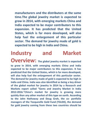 manufacturers and the distributers at the same
time.The global jewelry market is expected to
grow in 2014, with emerging markets China and
India expected to be major contributors to this
expansion. It has predicted that the United
States, which is far more developed, will also
help fuel the enlargement of this particular
sector. The demand for jewelry made of gold is
expected to be high in India and China.

Industry
and
Market
Overview: The global jewelry market is expected
to grow in 2014, with emerging markets China and India
expected to be major contributors to this expansion. It has
predicted that the United States, which is far more developed,
will also help fuel the enlargement of this particular sector.
The demand for jewelry made of gold is expected to be high in
India and China. India was also identified as being a key driver
of the global market for jewelry in 2014 by a Research and
Markets report called “Gems and Jewelry Market in India
2012-2016.”China’s market for jewelry is growing more
quickly than any other market of this type on earth. According
to the John Hathaway and Doug Groh, the co- portfolio
managers of the Tocqueville Gold Fund (TGLDX), the demand
for gold jewelry coming from these two countries should be

 