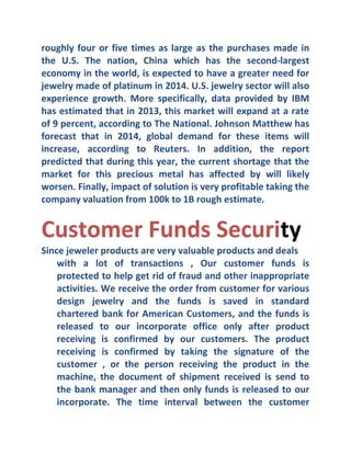 roughly four or five times as large as the purchases made in
the U.S. The nation, China which has the second-largest
economy in the world, is expected to have a greater need for
jewelry made of platinum in 2014. U.S. jewelry sector will also
experience growth. More specifically, data provided by IBM
has estimated that in 2013, this market will expand at a rate
of 9 percent, according to The National. Johnson Matthew has
forecast that in 2014, global demand for these items will
increase, according to Reuters. In addition, the report
predicted that during this year, the current shortage that the
market for this precious metal has affected by will likely
worsen. Finally, impact of solution is very profitable taking the
company valuation from 100k to 1B rough estimate.

Customer Funds Security
Since jeweler products are very valuable products and deals
with a lot of transactions , Our customer funds is
protected to help get rid of fraud and other inappropriate
activities. We receive the order from customer for various
design jewelry and the funds is saved in standard
chartered bank for American Customers, and the funds is
released to our incorporate office only after product
receiving is confirmed by our customers. The product
receiving is confirmed by taking the signature of the
customer , or the person receiving the product in the
machine, the document of shipment received is send to
the bank manager and then only funds is released to our
incorporate. The time interval between the customer

 