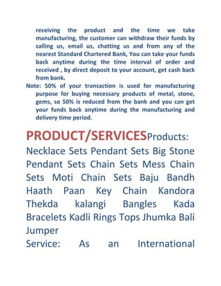 receiving the product and the time we take
manufacturing, the customer can withdraw their funds by
calling us, email us, chatting us and from any of the
nearest Standard Chartered Bank, You can take your funds
back anytime during the time interval of order and
received , by direct deposit to your account, get cash back
from bank.
Note: 50% of your transaction is used for manufacturing
purpose for buying necessary products of metal, stone,
gems, so 50% is reduced from the bank and you can get
your funds back anytime during the manufacturing and
delivery time period.

PRODUCT/SERVICESProducts:
Necklace Sets Pendant Sets Big Stone
Pendant Sets Chain Sets Mess Chain
Sets Moti Chain Sets Baju Bandh
Haath Paan Key Chain Kandora
Thekda
kalangi
Bangles
Kada
Bracelets Kadli Rings Tops Jhumka Bali
Jumper
Service:
As
an
International

 