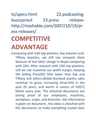 ts/specs.html
22.podcastingbuzzsprout
23.press
releasehttp://mashable.com/2007/10/19/pr
ess-releases/

COMPETITIVE
ADVANTAGE
Comparing with USA top jewelers, Kay Jewelers and
Tiffany Jewelers, we still can compete them
because of low labor charge in Nepal comparing
with USA, After research with USA top jewelers.
still we can maximize our profit margin, keeping
the Selling Price(SP) little lower than Kay and
Tiffany and others.Global diamond jewelry sales
continue to grow, increasing three-fold in the
past 25 years, and worth in excess of US$72
billion every year. The attached documents are
strong proof of our employees, machines,
workplace, origin, and branches .My information
is given on document , the video is attached with
the documents to make everything crystal clear

 
