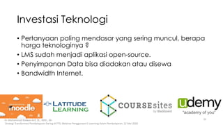 Investasi Teknologi
• Pertanyaan paling mendasar yang sering muncul, berapa
harga teknologinya ?
• LMS sudah menjadi aplikasi open-source.
• Penyimpanan Data bisa diadakan atau disewa
• Bandwidth Internet.
10Dr. Muhammad Ridwan Arif, SE., MAF., Ak-
Strategi Transformasi Pembelajaran Daring di PTS; Webinar Penggunaan E-Learning dalam Pembelajaran, 12 Mei 2020
 